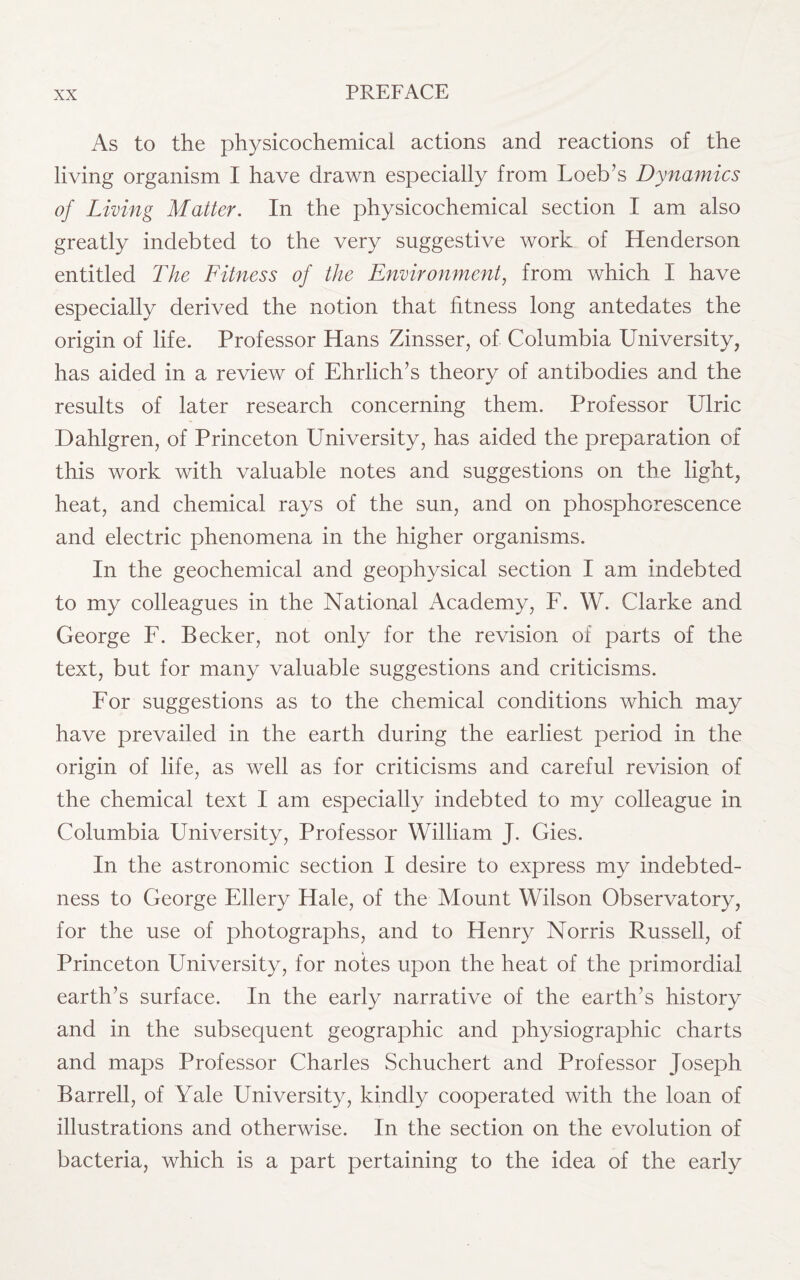 As to the physicochemical actions and reactions of the living organism I have drawn especially from Loeb’s Dynamics of Living Matter. In the physicochemical section I am also greatly indebted to the very suggestive work of Henderson entitled The Fitness of the Environment, from which I have especially derived the notion that fitness long antedates the origin of life. Professor Hans Zinsser, of Columbia University, has aided in a review of Ehrlich’s theory of antibodies and the results of later research concerning them. Professor Ulric Dahlgren, of Princeton University, has aided the preparation of this work with valuable notes and suggestions on the light, heat, and chemical rays of the sun, and on phosphorescence and electric phenomena in the higher organisms. In the geochemical and geophysical section I am indebted to my colleagues in the National Academy, F. W. Clarke and George F. Becker, not only for the revision of parts of the text, but for many valuable suggestions and criticisms. For suggestions as to the chemical conditions which may have prevailed in the earth during the earliest period in the origin of life, as well as for criticisms and careful revision of the chemical text I am especially indebted to my colleague in Columbia University, Professor William J. Gies. In the astronomic section I desire to express my indebted¬ ness to George Ellery Hale, of the Mount Wilson Observatory, for the use of photographs, and to Henry Norris Russell, of Princeton University, for notes upon the heat of the primordial earth’s surface. In the early narrative of the earth’s history and in the subsequent geographic and physiographic charts and maps Professor Charles Schuchert and Professor Joseph Barrell, of Yale University, kindly cooperated with the loan of illustrations and otherwise. In the section on the evolution of bacteria, which is a part pertaining to the idea of the early