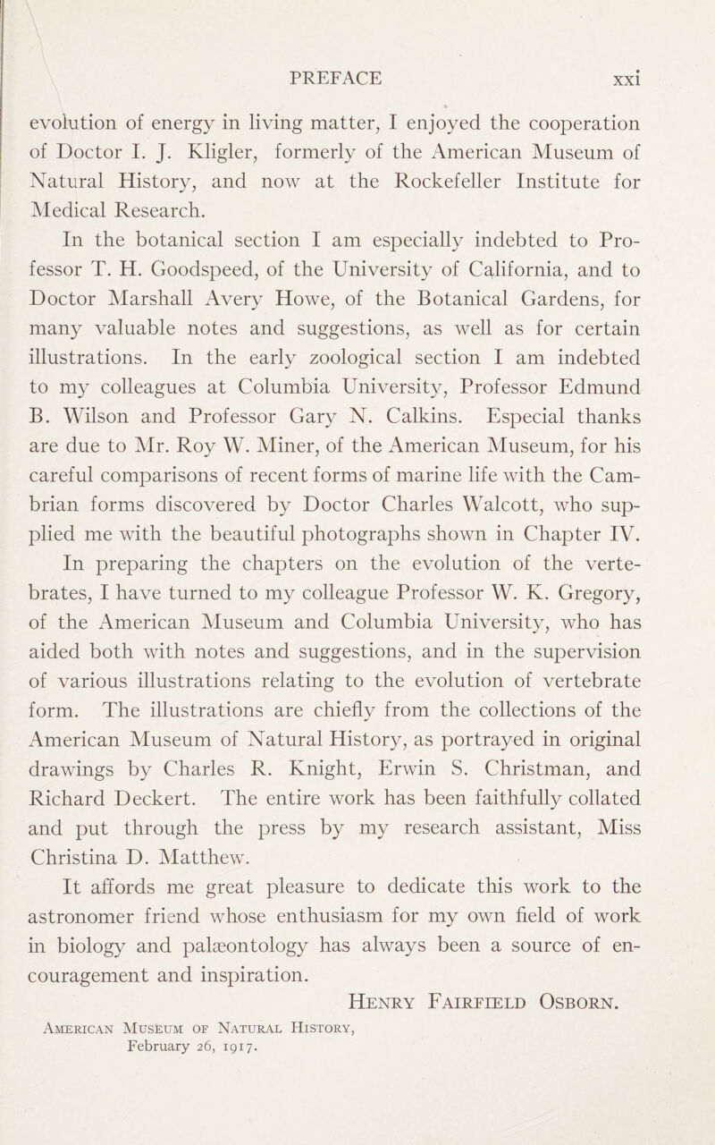 evolution of energy in living matter, I enjoyed the cooperation of Doctor I. J. Kligler, formerly of the American Museum of Natural History, and now at the Rockefeller Institute for Aledical Research. In the botanical section I am especially indebted to Pro¬ fessor T. H. Goodspeed, of the University of California, and to Doctor Marshall Avery Howe, of the Botanical Gardens, for many valuable notes and suggestions, as well as for certain illustrations. In the early zoological section I am indebted to my colleagues at Columbia University, Professor Edmund B. Wilson and Professor Gary N. Calkins. Especial thanks are due to Air. Roy W. Miner, of the American Museum, for his careful comparisons of recent forms of marine life with the Cam¬ brian forms discovered by Doctor Charles Walcott, who sup¬ plied me with the beautiful photographs shown in Chapter IV. In preparing the chapters on the evolution of the verte¬ brates, I have turned to my colleague Professor W. K. Gregory, of the American Museum and Columbia University, who has aided both with notes and suggestions, and in the supervision of various illustrations relating to the evolution of vertebrate form. The illustrations are chiefly from the collections of the American Museum of Natural History, as portrayed in original drawings by Charles R. Knight, Erwin S. Christman, and Richard Deckert. The entire work has been faithfully collated and put through the press by my research assistant, Miss Christina D. Matthew. It affords me great pleasure to dedicate this work to the astronomer friend whose enthusiasm for my own field of work in biology and palaeontology has always been a source of en¬ couragement and inspiration. Henry Faireield Osborn. American Museum of Natural History, February 26, 1917.