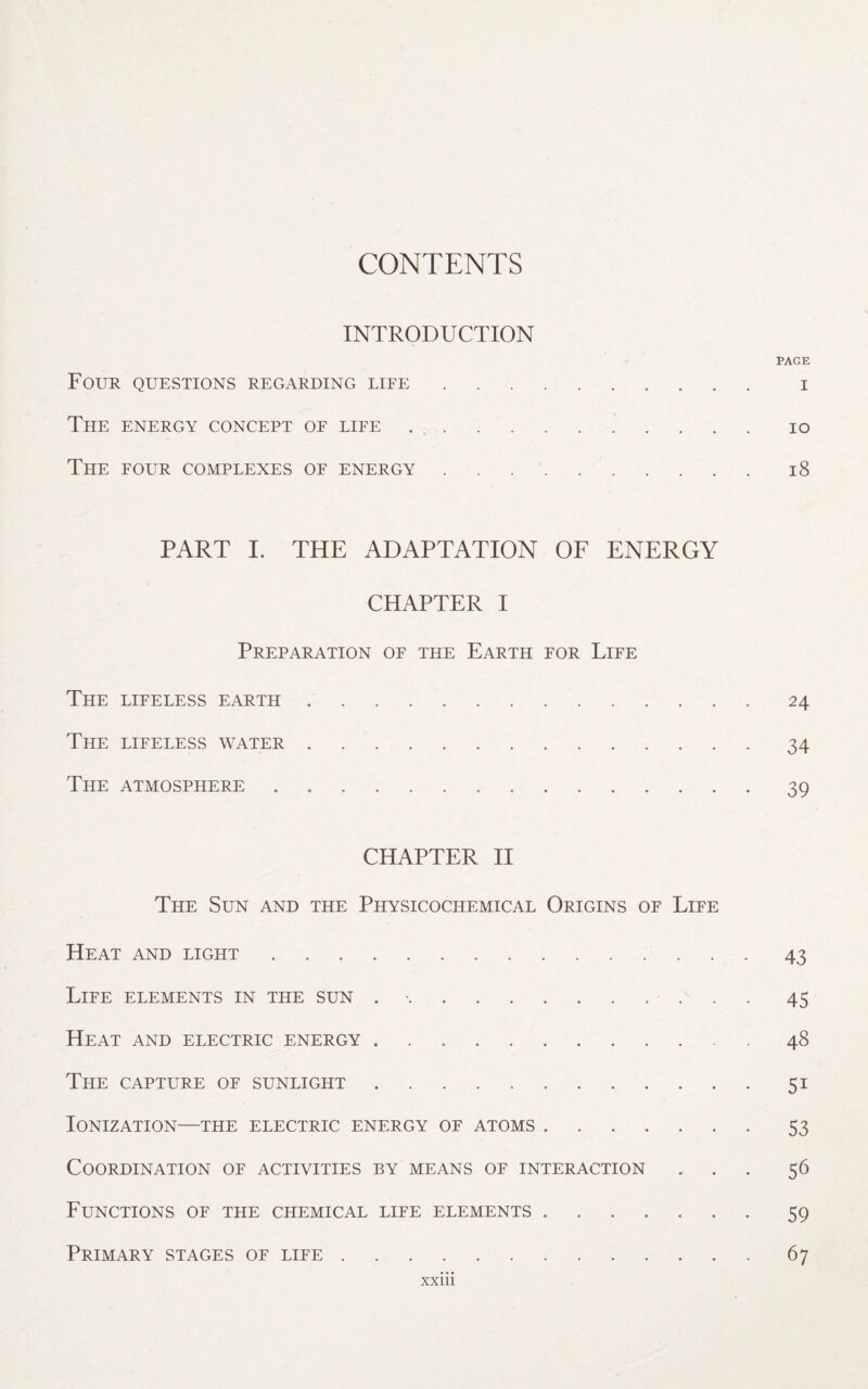 CONTENTS INTRODUCTION PAGE Four questions regarding life. i The energy concept of life. io The four complexes of energy.18 PART I. THE ADAPTATION OF ENERGY CHAPTER I Preparation of the Earth for Life The lifeless earth.24 The lifeless water.34 The atmosphere.39 CHAPTER II The Sun and the Physicochemical Origins of Life Heat and light.43 Life elements in the sun . -.45 Heat and electric energy.48 The capture of sunlight.51 Ionization—the electric energy of atoms.53 Coordination of activities by means of interaction ... 56 Functions of the chemical life elements.59 Primary stages of life.67