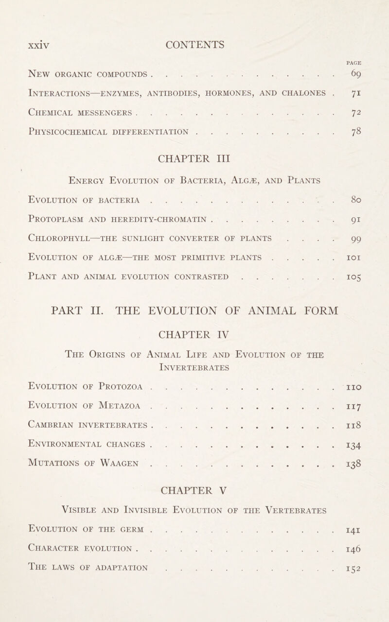 PAGE New organic compounds.69 Interactions—enzymes, antibodies, hormones, and chalones . 71 Chemical messengers.72 Physicochemical differentiation.78 CHAPTER III Energy Evolution of Bacteria, Alg,e, and Plants Evolution of bacteria.80 Protoplasm and heredity-chromatin.91 Chlorophyll—the sunlight converter of plants .... 99 Evolution of alg,e—the most primitive plants.101 Plant and animal evolution contrasted.105 PART II. THE EVOLUTION OF ANIMAL FORM CHAPTER IV The Origins of Animal Life and Evolution of the Invertebrates Evolution of Protozoa. no Evolution of Metazoa.117 Cambrian invertebrates....118 Environmental changes. 134 Mutations of Waagen. 138 CHAPTER V Visible and Invisible Evolution of the Vertebrates Evolution of the germ ..141 Character evolution. 146 The laws of adaptation .....152