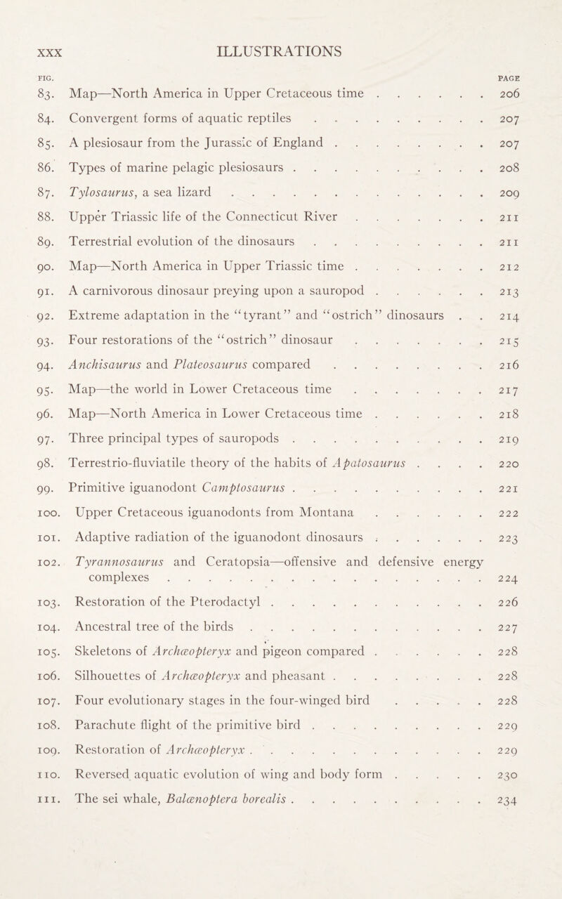 FIG. PAGE 83. Map—North America in Upper Cretaceous time. 206 84. Convergent forms of aquatic reptiles.207 85. A plesiosaur from the Jurassic of England.207 86. Types of marine pelagic plesiosaurs.208 87. Tylosaurus, a sea lizard. 209 88. Upper Triassic life of the Connecticut River.211 89. Terrestrial evolution of the dinosaurs.211 90. Map—North America in Upper Triassic time.212 91. A carnivorous dinosaur preying upon a sauropod.213 92. Extreme adaptation in the “tyrant” and “ostrich” dinosaurs . . 214 93. Four restorations of the “ostrich” dinosaur.215 94. Anchisaurus and Plateosaurus compared.216 95. Map—the world in Lower Cretaceous time.217 96. Map—North America in Lower Cretaceous time.218 97. Three principal types of sauropods.219 98. Terrestrio-fluviatile theory of the habits of Apatosaurus . . . . 220 99. Primitive iguanodont Camptosaurus.221 100. Upper Cretaceous iguanodonts from Montana.222 101. Adaptive radiation of the iguanodont dinosaurs ..223 102. Tyrannosaurus and Ceratopsia—offensive and defensive energy complexes.224 103. Restoration of the Pterodactyl.226 104. Ancestral tree of the birds.227 ♦ ’ 105. Skeletons of Archceopteryx and pigeon compared ...... 228 106. Silhouettes of Archceopteryx and pheasant.228 107. Four evolutionary stages in the four-winged bird ..... 228 108. Parachute flight of the primitive bird.229 109. Restoration of Archceopteryx ..229 no. Reversed aquatic evolution of wing and body form.230 in. The sei whale, Balcenoptera borealis.234