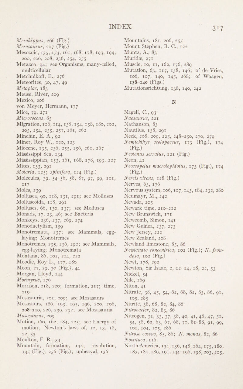 Mesohippus, 266 (Fig.) M esosaurus, 207 (Fig.) Mesozoic, 135, 153, 161, 168, 178, 193, 194, 200, 206, 208, 236, 254, 255 Metazoa, 94; see Organisms, many-celled, multicellular Metchnikoff, E., 276 Meteorites, 30, 47, 49 Metopias, 183 Meuse, River, 209 Mexico, 206 von Meyer, Hermann, 177 Mice, 79, 271 Micrococcus, 85 Migration, 106, 114,136, 154,158,180, 202, 205,^254, 255, 257, 261, 262 Minchin, E. A., 92 Miner, Roy W., 120, 123 Miocene, 135, 236, 255, 256, 261, 267 Mississippi Sea, 134 Mississippian, 153, 161, 168, 178, 193, 227 Mites, 133, 291 Molaria, 125; spinifera, 124 (Fig.) Molecules, 39, 54-56, 58, 87, 97, 99, 101, 117 Moles, 239 Mollusca, 90, 118, 131, 291; see Molluscs Molluscoida, 118, 291 Molluscs, 66, 130, 137; see Mollusca Monads, 17, 23, 46; see Bacteria Monkeys, 236, 237, 269, 274 Monodactylism, 159 Monotremata, 237; see Mammals, egg- laying; Monotremes Monotremes, 235, 236, 292; see Mammals, egg-laying; Monotremata Montana, 86, 102, 214, 222 Moodie, Roy L., 177, 180 Moon, 27, 29, 30 (Fig.), 44 Morgan, Lloyd, 244 Mormyrus, 176 Morrison, 218, 220; formation, 217; time, 219 Mosasauria, 201, 209; see Mosasaurs Mosasaurs, 186, 193, 195, 196, 200, 206, 208-210, 226, 239, 292; see Mosasauria Mosasaiirus, 209 Motion, 160, 162, 184, 225; see Energy of motion; Newton’s laws of, 12, 13, 18, 22, 53 Moulton, F. R., 34 Mountain, formation, 134; revolution, 135 (Fig.), 256 (Fig.); upheaval, 136 Mountains, 181, 206, 255 Mount Stephen, B. C., 122 Muntz, A., 83 Muridae, 271 Muscle, 10, 11, 162, 176, 289 Mutation, 63, 117, 138, 146; of de Vries, 106, 107, 140, 145, 268; of Waagen, 138-140 (Figs.) Mutationsrichtung, 138, 140, 242 N Nageli, C., 93 Naosaurus, 221 Nathanson, 83 Nautilus, 138, 291 Neck, 208, 209, 225, 248-250, 270, 279 Nemichthys scolopaceus, 173 (Fig.), 174 (Fig.) Neolenus serratus, 121 (Fig.) Neon, 41 Neascopelus macrolepidotus, 173 (Fig.), 174 (Fig.) Nereis virens, 128 (Fig.) Nerves, 63, 176 Nervous system, 106,107,143, 184, 232, 280 Neumayr, M., 242 Nevada, 205 Newark time, 210-212 New Brunswick, 171 Newcomb, Simon, 141 New Guinea, 237, 273 New Jersey, 222 New Zealand, 208 Newland limestone, 85, 86 Newlandia concentrica, 102 (Fig.); N.fron- dosa, 102 (Fig.) Newt, 178, 292 Newton, Sir Isaac, 2, 12-14, 18, 22, 53 Nickel, 54 Nile, 269 Niton, 41 Nitrate, 38, 45, 54, 62, 68, 82, 83, 86, 91, 105, 285 Nitrite, 38, 68, 82, 84, 86 Nitrobacler, 82, 83, 86 Nitrogen, 31, 33, 37, 38, 40, 41, 46, 47, 51, 54, 58, 62, 63, 67, 68, 70, 81-88, 91, 99, 101, 104, 105, 286 Nitroso coccus, 85, 86; N. monas, 82, 86 Noctiluca, 116 North America, 134,136,148, 164,175,180, 183, 184, 189, 191.194-196, 198, 203, 205,