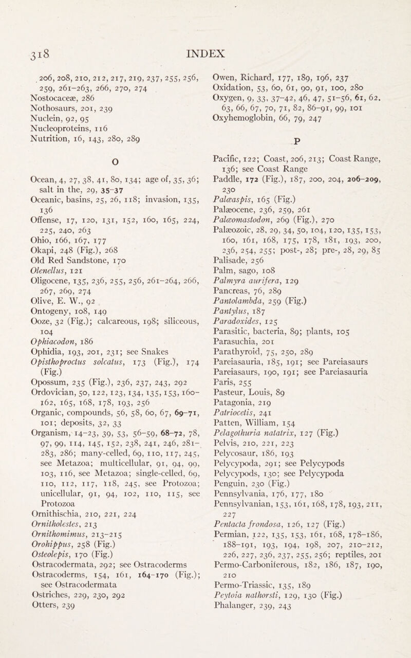 206,208,210,212,217,219, 237,255,256, 259, 261-263, 266, 270, 274 Nostocaceae, 286 Nothosaurs, 201, 239 Nuclein, 92, 95 Nucleoproteins, 116 Nutrition, 16, 143, 280, 289 O Ocean, 4, 27, 38, 41, 80, 134; age of, 35, 36; salt in the, 29, 35-37 Oceanic, basins, 25, 26, 118; invasion, 135, 136 Offense, 17, 120, 131, 152, 160, 165, 224, 225, 240, 263 Ohio, 166, 167, 177 Okapi, 248 (Fig.), 268 Old Red Sandstone, 170 Olenellus, 121 Oligocene, 135, 236, 255, 256, 261-264, 266, 267, 269, 274 Olive, E. W., 92 Ontogeny, 108, 149 Ooze, 32 (Fig.); calcareous, 198; siliceous, 104 Ophiacodon, 186 Ophidia, 193, 201, 231; see Snakes Opisthoproctus solcatus, 173 (Fig.), 174 (Fig.) Opossum, 235 (Fig.), 236, 237, 243, 292 Ordovician, 50,122,123,134,135,153,160- 162,. 165, 168, 178, 193, 256 Organic, compounds, 56, 58, 60, 67, 69-71, 101; deposits, 32, 33 Organism, 14-23, 39, 53, 56-59, 68-72, 78, 97, 99, 114, 145, 152, 238, 241, 246, 281- 283, 286; many-celled, 69, no, 117, 245, see Metazoa; multicellular, 91, 94, 99, 103, 116, see Metazoa; single-celled, 69, no, 112, 117, ii8, 245, see Protozoa; unicellular, 91, 94, 102, no, 115, see Protozoa Ornithischia, 210, 221, 224 Ornilholestes, 213 Ornithomimus, 213-215 Orohippus, 258 (Fig.) Osteolepis, 170 (Fig.) Ostracodermata, 292; see Ostracoderms Ostracoderms, 154, 161, 164-170 (Fig.); see Ostracodermata Ostriches, 229, 230, 292 Otters, 239 Owen, Richard, 177, 189, 196, 237 Oxidation, 53, 60, 61, 90, 91, 100, 280 Oxygen, 9, 33, 37-42, 46, 47, 51-56, 61, 62. 63, 66, 67, 70, 71, 82, 86-91, 99, 101 Oxyhemoglobin, 66, 79, 247 P Pacific, 122; Coast, 206, 213; Coast Range, 136; see Coast Range Paddle, 172 (Fig.), 187, 200, 204, 206-209, 23° Palceaspis, 165 (Fig.) Palaeocene, 236, 259, 261 Palceomastodon, 269 (Fig.), 270 Palaeozoic, 28, 29, 34, 50, 104, 120, 135, 153, 160, 161, 168, 175, 178, 181, 193, 200, 236, 254, 255; post-, 28; pre-, 28, 29, 85 Palisade, 256 Palm, sago, 108 Palmyra aurifera, 129 Pancreas, 76, 289 Pantolambda, 259 (Fig.) Pantylus, 187 Paradoxides, 125 Parasitic, bacteria, 89; plants, 105 Parasuchia, 201 Parathyroid, 75, 250, 289 Pareiasauria, 185, 191; see Pareiasaurs Pareiasaurs, 190, 191; see Pareiasauria Paris, 255 Pasteur, Louis, 89 Patagonia, 219 Patriocetis, 241 Patten, William, 154 Pdagolhuria natatrix, 127 (Fig.) Pelvis, 210, 221, 223 Pelycosaur, 186, 193 Pelycypoda, 291; see Pelycypods Pelycypods, 130; see Pelycypoda Penguin, 230 (Fig.) Pennsylvania, 176, 177, 180 Pennsylvanian, 153, 161, 168, 178, 193, 211, 227 Pentacta frondosa, 126, 127 (Fig.) Permian, 122, 135, 153, 161, 168, 178-186, 188-191, 193, 194, 198, 207, 210-212, 226, 227, 236, 237, 255, 256; reptiles, 201 Permo-Carboniferous, 182, 186, 187, 190, 210 Permo-Triassic, 135, 189 Peytoia nathorsti, 129, 130 (Fig.) Phalanger, 239, 243