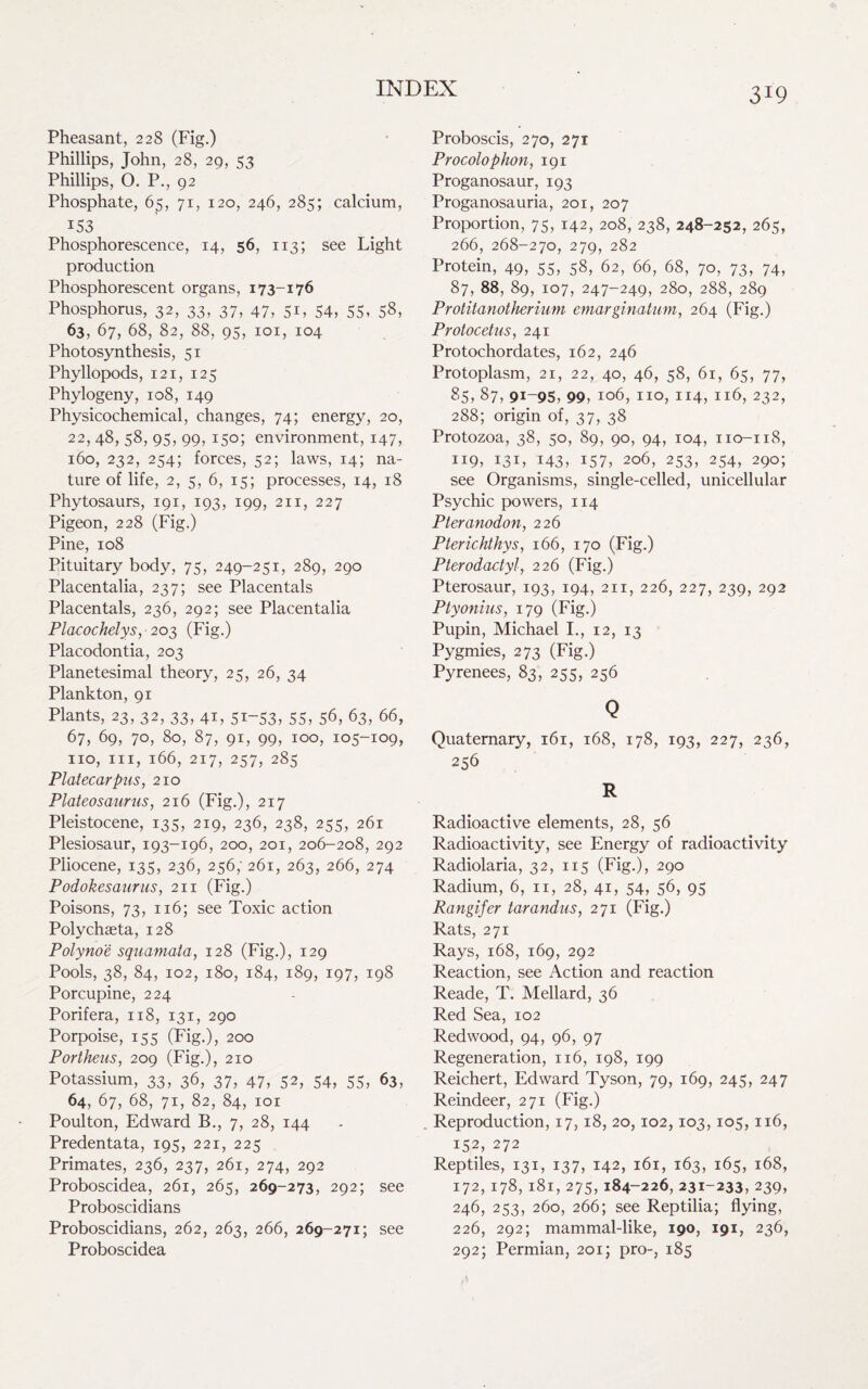 Pheasant, 228 (Fig.) Phillips, John, 28, 29, 53 Phillips, O. P., 92 Phosphate, 65, 71, 120, 246, 285; calcium, 153 Phosphorescence, 14, 56, 113; see Light production Phosphorescent organs, 173-176 Phosphorus, 32, 33, 37, 47, 51, 54, 55, 58, 63, 67, 68, 82, 88, 95, 101, 104 Photosynthesis, 51 Phyllopods, 121, 125 Phylogeny, 108, 149 Physicochemical, changes, 74; energy, 20, 22, 48, s8, 95, 99, 150; environment, 147, 160, 232, 254; forces, 52; laws, 14; na¬ ture of life, 2, 5, 6, 15; processes, 14, 18 Phytosaurs, 191, 193, 199, 211, 227 Pigeon, 228 (Fig.) Pine, 108 Pituitary body, 75, 249-251, 289, 290 Placentalia, 237; see Placentals Placentals, 236, 292; see Placentalia Placochelys,' 203 (Fig.) Placodontia, 203 Planetesimal theory, 25, 26, 34 Plankton, 91 Plants, 23, 32, 33, 41, 51-53, 55, 56, 63, 66, 67, 69, 70, 80, 87, 91, 99, 100, 105-109, no, hi, 166, 217, 257, 285 Plat ecar pus, 210 Plateosaurus, 216 (Fig.), 217 Pleistocene, 135, 219, 236, 238, 255, 261 Plesiosaur, 193-196, 200, 201, 206-208, 292 Pliocene, 135, 236, 256; 261, 263, 266, 274 Podokesaurus, 211 (Fig.) Poisons, 73, 116; see Toxic action Polychaeta, 128 Polynoe squamata, 128 (Fig.), 129 Pools, 38, 84, 102, 180, 184, 189, 197, 198 Porcupine, 224 Porifera, 118, 131, 290 Porpoise, 155 (Fig.), 200 Portheus, 209 (Fig.), 210 Potassium, 33, 36, 37, 47, 52, 54, 55, 63, 64, 67, 68, 71, 82, 84, 101 Poulton, Edward B., 7, 28, 144 Predentata, 195, 221, 225 Primates, 236, 237, 261, 274, 292 Proboscidea, 261, 265, 269-273, 292; see Proboscidians Proboscidians, 262, 263, 266, 269-271; see 3I9 Proboscis, 270, 271 Procolophon, 191 Proganosaur, 193 Proganosauria, 201, 207 Proportion, 75, 142, 208, 238, 248-252, 265, 266, 268-270, 279, 282 Protein, 49, 55, 58, 62, 66, 68, 70, 73, 74, 87, 88, 89, 107, 247-249, 280, 288, 289 Protitanotherium emarginatum, 264 (Fig.) Protocetus, 241 Protochordates, 162, 246 Protoplasm, 21, 22, 40, 46, 58, 61, 65, 77, 85, 87, 91-95, 99, 106, no, 114, 116, 232, 288; origin of, 37, 38 Protozoa, 38, 50, 89, 90, 94, 104, no-118, 119, i3L 143, 157, 206, 253, 254, 290; see Organisms, single-celled, unicellular Psychic powers, 114 Pteranodon, 226 Pterichthys, 166, 170 (Fig.) Pterodactyl, 226 (Fig.) Pterosaur, 193, 194, 211, 226, 227, 239, 292 Ptyonius, 179 (Fig.) Pupin, Michael I., 12, 13 Pygmies, 273 (Fig.) Pyrenees, 83, 255, 256 Q Quaternary, 161, 168, 178, 193, 227, 236, 256 R Radioactive elements, 28, 56 Radioactivity, see Energy of radioactivity Radiolaria, 32, 115 (Fig.), 290 Radium, 6, n, 28, 41, 54, 56, 95 Rangifer tar audits, 271 (Fig.) Rats, 271 Rays, 168, 169, 292 Reaction, see Action and reaction Reade, T. Mellard, 36 Red Sea, 102 Redwood, 94, 96, 97 Regeneration, 116, 198, 199 Reichert, Edward Tyson, 79, 169, 245, 247 Reindeer, 271 (Fig.) . Reproduction, 17,18, 20,102,103,105,116, 152, 272 Reptiles, 131, 137, 142, 161, 163, 165, 168, 172,178,181,275,184-226, 231-233, 239, 246, 253, 260, 266; see Reptilia; flying, 226, 292; mammal-like, 190, 191, 236,