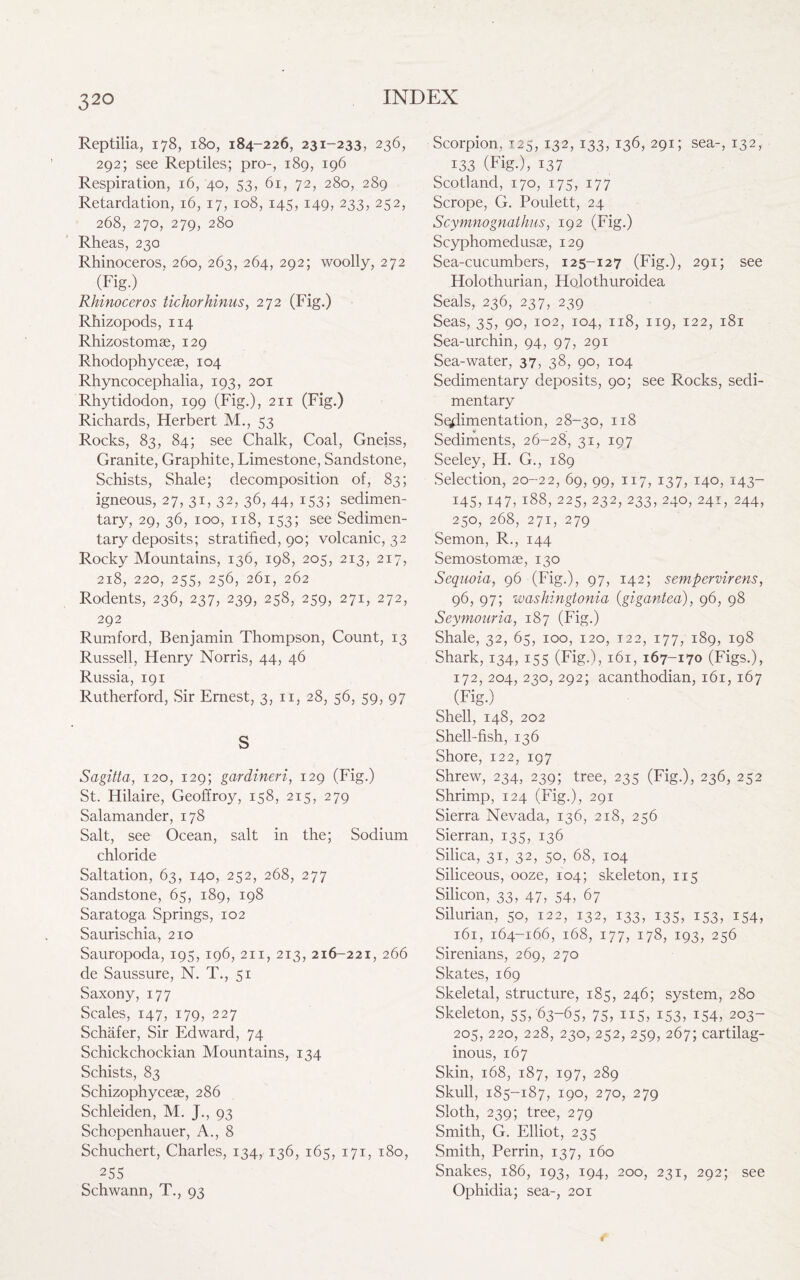 32° Reptilia, 178, 180, 184-226, 231-233, 236, 292; see Reptiles; pro-, 189, 196 Respiration, 16,40, 53, 61, 72, 280, 289 Retardation, 16, 17, 108, 145, 149, 233, 252, 268, 270, 279, 280 Rheas, 230 Rhinoceros, 260, 263, 264, 292; woolly, 272 (Fig.) Rhinoceros tichorhinus, 272 (Fig.) Rhizopods, 114 Rhizostomae, 129 Rhodophyceae, 104 Rhyncocephalia, 193, 201 Rhytidodon, 199 (Fig.), 211 (Fig.) Richards, Herbert M., 53 Rocks, 83, 84; see Chalk, Coal, Gneiss, Granite, Graphite, Limestone, Sandstone, Schists, Shale; decomposition of, 83; igneous, 27, 31, 32, 36, 44, 153; sedimen¬ tary, 29, 36, 100, 118, 153; see Sedimen¬ tary deposits; stratified, 90; volcanic, 32 Rocky Mountains, 136, 198, 205, 213, 217, 218, 220, 255, 256, 261, 262 Rodents, 236, 237, 239, 258, 259, 271, 272, 292 Rumford, Benjamin Thompson, Count, 13 Russell, Henry Norris, 44, 46 Russia, 191 Rutherford, Sir Ernest, 3, n, 28, 56, 59, 97 S Sagitta, 120, 129; gardineri, 129 (Fig.) St. Hilaire, Geoffroy, 158, 215, 279 Salamander, 178 Salt, see Ocean, salt in the; Sodium chloride Saltation, 63, 140, 252, 268, 277 Sandstone, 65, 189, 198 Saratoga Springs, 102 Saurischia, 210 Sauropoda, 195, 196, 211, 213, 216-221, 266 de Saussure, N. T., 51 Saxony, 177 Scales, 147, 179, 227 Schafer, Sir Edward, 74 Schickchockian Mountains, 134 Schists, 83 Schizophycese, 286 Schleiden, M. J., 93 Schopenhauer, A., 8 Schuchert, Charles, 134, 136, 165, 171, 180, , 255 Scorpion, 125, 132, 133, 136, 291; sea-, 132, 133 (Fig.), 137 Scotland, 170, 175, 177 Scrope, G. Poulett, 24 Scymnognathus, 192 (Fig.) Scyphomedusae, 129 Sea-cucumbers, 125-127 (Fig.), 291; see Holothurian, Holothuroidea Seals, 236, 237, 239 Seas, 35, 90, 102, 104, 118, 119, 122, 181 Sea-urchin, 94, 97, 291 Sea-water, 37, 38, 90, 104 Sedimentary deposits, 90; see Rocks, sedi¬ mentary Sodimentation, 28-30, 118 Sediments, 26-28, 31, 197 Seeley, H. G., 189 Selection, 20-22, 69, 99, 117, 137, 140, 143- 145,147, 188, 225, 232, 233, 240, 241, 244, 250, 268, 271, 279 Semon, R., 144 Semostomae, 130 Sequoia, 96 (Fig.), 97, 142; sempervirens, 96, 97; washingtonia (gigantea), 96, 98 Seymouria, 187 (Fig.) Shale, 32, 65, 100, 120, t22, 177, 189, 198 Shark, 134, 155 (Fig.), 161, 167-170 (Figs.), 172, 204, 230, 292; acanthodian, 161, 167 (Fig.) Shell, 148, 202 Shell-fish, 136 Shore, 122, 197 Shrew, 234, 239; tree, 235 (Fig.), 236, 252 Shrimp, 124 (Fig.), 291 Sierra Nevada, 136, 218, 256 Sierran, 135, 136 Silica, 31, 32, 50, 68, 104 Siliceous, ooze, 104; skeleton, 115 Silicon, 33, 47, 54, 67 Silurian, 50, 122, 132, 133, 135, 153, 154, 161, 164-166, 168, 177, 178, 193, 256 Sirenians, 269, 270 Skates, 169 Skeletal, structure, 185, 246; system, 280 Skeleton, 55, 63-65, 75, 115, 153, 154, 203- 205, 220, 228, 230, 252, 259, 267; cartilag¬ inous, 167 Skin, 168, 187, 197, 289 Skull, 185-187, 190, 270, 279 Sloth, 239; tree, 279 Smith, G. Elliot, 235 Smith, Perrin, 137, 160 Snakes, 186, 193, 194, 200, 231, 292; see