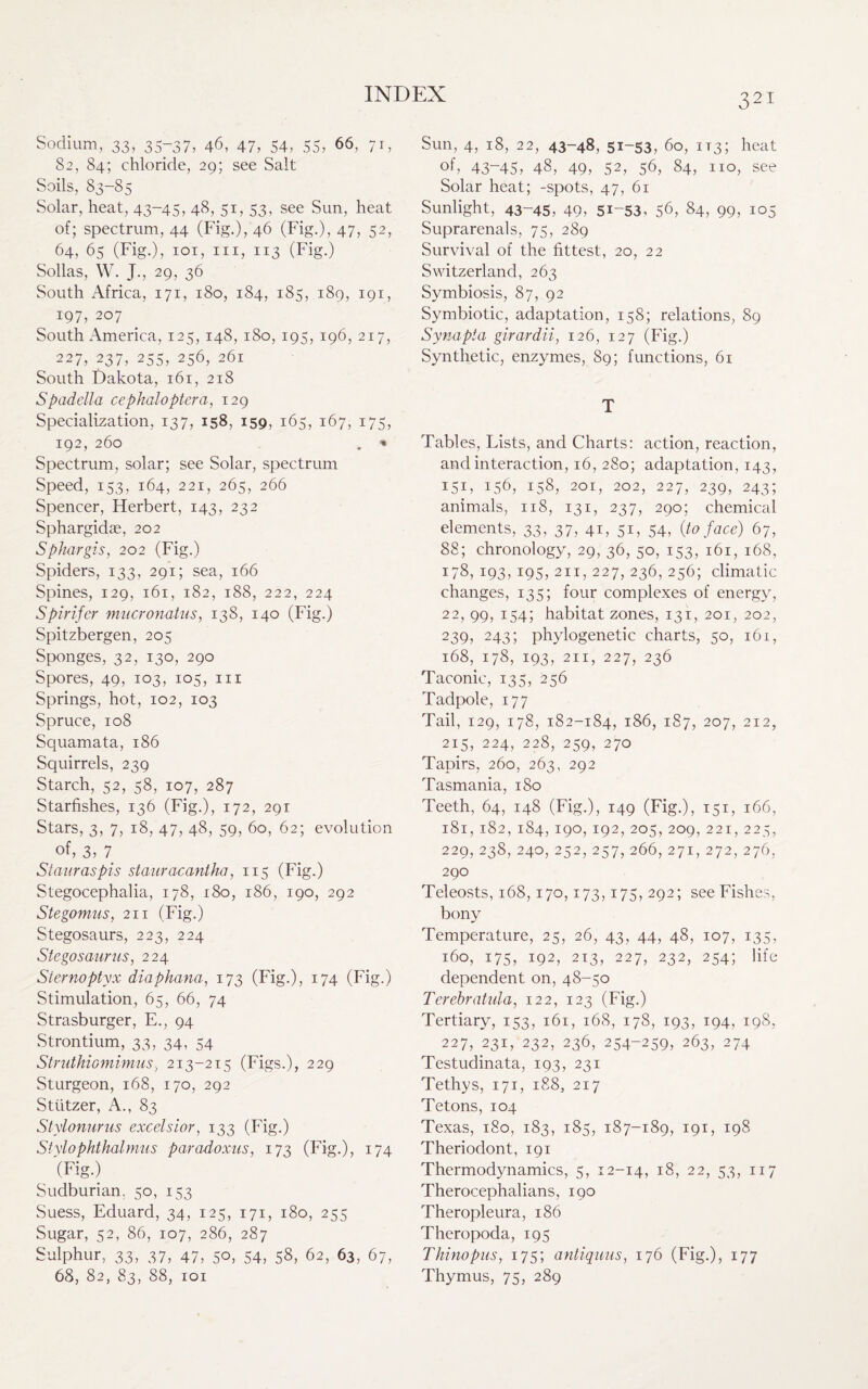 Sodium, 33, 35-37, 46, 47, 54, 55, 66, 71, 82, 84; chloride, 29; see Salt Soils, 83-85 Solar, heat, 43-45, 48, 51, 53, see Sun, heat of; spectrum, 44 (Fig.), 46 (Fig.), 47, 52, 64, 65 (Fig.), 101, hi, 113 (Fig.) Sollas, W. J., 29, 36 South Africa, 171, 180, 184, 185, 189, 191, 197, 207 South America, 125, 148, 180, 195, 196, 217, 227, 237, 255, 256, 261 South Dakota, 161, 218 Spadella cephaloptera, 129 Specialization, 137, 158, 159, 165, 167, 175, 192, 260 . » Spectrum, solar; see Solar, spectrum Speed, 153, 164, 221, 265, 266 Spencer, Herbert, 143, 232 Sphargidae, 202 Sphargis, 202 (Fig.) Spiders, 133, 291; sea, 166 Spines, 129, 161, 182, 188, 222, 224 Spirifer mucronatus, 138, 140 (Fig.) Spitzbergen, 205 Sponges, 32, 130, 290 Spores, 49, 103, 105, hi Springs, hot, 102, 103 Spruce, 108 Squamata, 186 Squirrels, 239 Starch, 52, 58, 107, 287 Starfishes, 136 (Fig.), 172, 291 Stars, 3, 7, 18, 47, 48, 59, 60, 62; evolution . °f’ 3’ 7. Stauraspis stauracantha, 115 (Fig.) Stegocephalia, 178, 180, 186, 190, 292 Stegomus, 211 (Fig.) Stegosaurs, 223, 224 Stegosaurus, 224 Sternoptyx diaphana, 173 (Fig.), 174 (Fig.) Stimulation, 65, 66, 74 Strasburger, E., 94 Strontium, 33, 34, 54 Struthiomimus, 213-215 (Figs.), 229 Sturgeon, 168, 170, 292 Stiitzer, A., 83 Stylonurus excelsior, 133 (Fig.) Stylophthalmus paradoxus, 173 (Fig.), 174 '(Fig.) Sudburian, 50, 153 Suess, Eduard, 34, 125, 171, 180, 255 Sugar, 52, 86, 107, 286, 287 Sulphur, 33, 37, 47, 50, 54, 58, 62, 63, 67, 68, 82, 83, 88, 101 Sun, 4, 18, 22, 43-48, 51-53, 60, 1T3; heat °f, 43-45, 48, 49, 52, 56, 84, no, see Solar heat; -spots, 47, 61 Sunlight, 43-45, 49, 51-53, 56, 84, 99, io5 Suprarenals, 75, 289 Survival of the fittest, 20, 22 Switzerland, 263 Symbiosis, 87, 92 Symbiotic, adaptation, 158; relations, 89 Synapta girardii, 126, 127 (Fig.) Synthetic, enzymes, 89; functions, 61 T Tables, Lists, and Charts: action, reaction, and interaction, 16, 280; adaptation, 143, I5D 156, 158, 201, 202, 227, 239, 243; animals, 118, 131, 237, 290; chemical elements, 33, 37, 41, 51, 54, (to face) 67, 88; chronology, 29, 36, 50, 153, 161, 168, 178, 193, 195, 211, 227, 236, 256; climatic changes, 135; four complexes of energy, 22, 99, 154; habitat zones, 131, 201, 202, 239, 243; phylogenetic charts, 50, 161, 168, 178, 193, 211, 227, 236 Taconic, 135, 256 Tadpole, 177 Tail, 129, 178, 182-184, 186, 187, 207, 212, 215, 224, 228, 259, 270 Tapirs, 260, 263, 292 Tasmania, 1S0 Teeth, 64, 148 (Fig.), 149 (Fig.), 151, 166, 181, 182, 184, 190, 192,205,209,221,225, 229, 238, 240, 252, 257, 266, 271, 272, 276, 290 Teleosts, 168,170,173,175, 292; see Fishes, bony Temperature, 25, 26, 43, 44, 48, 107, 135, 160, 175, 192, 213, 227, 232, 254; life dependent on, 48-50 Terebratida, 122, 123 (Fig.) Tertiary, 153, 161, 168, 178, 193, 194, 198, 227, 231, 232, 236, 254-259, 263, 274 Testudinata, 193, 231 Tethys, 171, 188, 217 Tetons, 104 Texas, 180, 183, 185, 187-189, 191, 198 Theriodont, 191 Thermodynamics, 5, 12-14, i8> 22, 53, 117 Therocephalians, 190 Theropleura, 186 Theropoda, 195 Tkinopus, 175; antiquus, 176 (Fig.), 177 Thymus, 75, 289