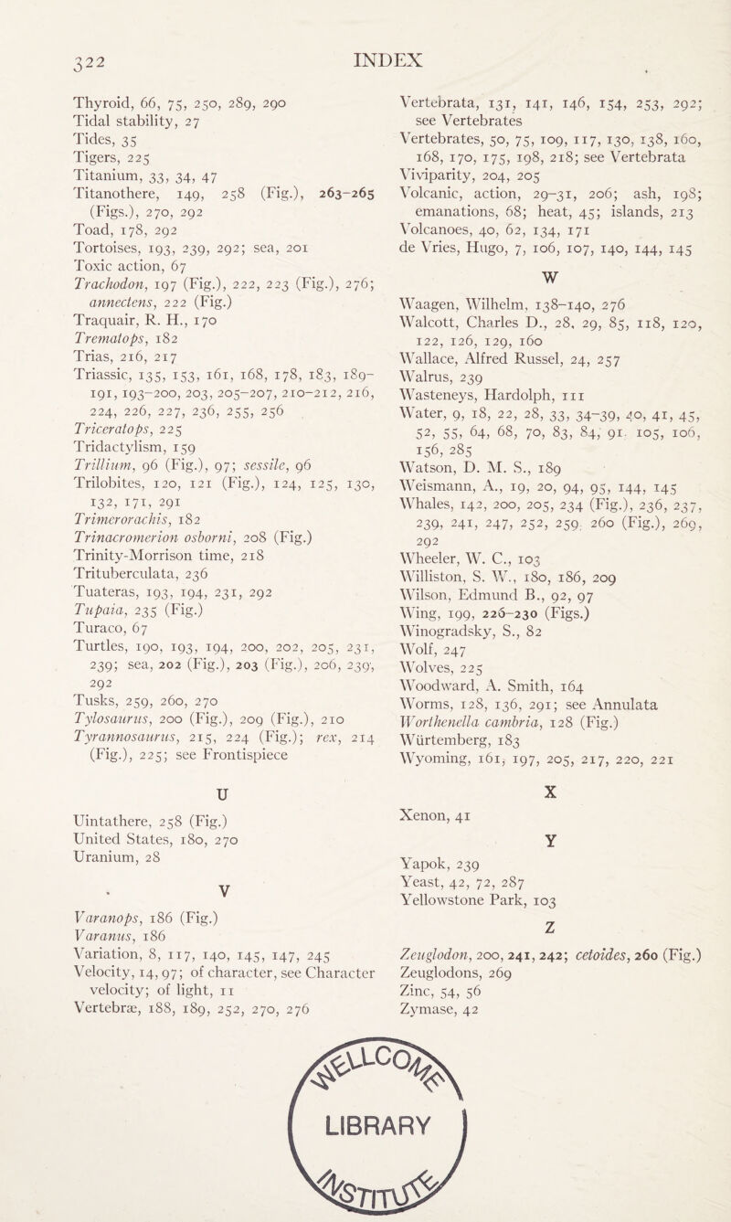 Thyroid, 66, 75, 250, 289, 290 Tidal stability, 27 Tides, 35 Tigers, 225 Titanium, 33, 34, 47 Titanothere, 149, 258 (Fig.), 263-265 (Figs.), 270, 292 Toad, 178, 292 Tortoises, 193, 239, 292; sea, 201 Toxic action, 67 Trachodon, 197 (Fig.), 222, 223 (Fig.), 276; annectens, 222 (Fig.) Traquair, R. H., 170 Tremat ops, 182 Trias, 216, 217 Triassic, 135, 153, 161, 168, 178, 183, 189- 191, 193-200, 203, 205-207, 210-212,216, 224, 226, 227, 236, 255, 256 Triceratops, 225 Tridactylism, 159 Trillium, 96 (Fig.), 97; sessile, 96 Trilobites, 120, 121 (Fig.), 124, 125, 130, 132, 171, 291 T rimer or achis, 182 Trinacromerion osborni, 208 (Fig.) Trinity-Morrison time, 218 Trituberculata, 236 Tuateras, 193, 194, 231, 292 Tupaia, 235 (Fig.) Turaco, 67 Turtles, 190, 193, 194, 200, 202, 205, 231, 239; sea, 202 (Fig.), 203 (Fig.), 206, 239', 292 Tusks, 259, 260, 270 Tylosaurus, 200 (Fig.), 209 (Fig.), 210 Tyrannosaurus, 215, 224 (Fig.); rex, 214 (Fig.), 225; see Frontispiece U Uintathere, 258 (Fig.) United States, 180, 270 Uranium, 28 V Varanops, 186 (Fig.) Varanus, 186 Variation, 8, 117, 140, 145, 147, 245 Velocity, 14, 97; of character, see Character velocity; of light, 11 Vertebrae, 188, 189, 252, 270, 276 Vertebrata, 131, 141, 146, 154, 253, 292; see Vertebrates Vertebrates, 50, 75, 109, 117, 130, 138, 160, 168, 170, 175, 198, 218; see Vertebrata Viviparity, 204, 205 Volcanic, action, 29-31, 206; ash, 198; emanations, 68; heat, 45; islands, 213 Volcanoes, 40, 62, 134, 171 de Vries, Flugo, 7, 106, 107, 140, 144, 145 W Waagen, Wilhelm, 138-140, 276 Walcott, Charles D., 28, 29, 85, 118, 120, 122, 126, 129, 160 Wallace, Alfred Russel, 24, 257 Walrus, 239 Wasteneys, Hardolph, tii Water, 9, 18, 22, 28, 33, 34-39, 4°, 4U 45, 52, 55, 64, 68, 70, 83, 84, 91. 105, 106, 156, 285 Watson, D. M. S., 189 Weismann, A., 19, 20, 94, 95, 144, 145 Whales, 142, 200, 205, 234 (Fig.), 236, 237, 239, 241, 247, 252, 259, 260 (Fig.), 269, 292 Wheeler, W. C., 103 Williston, S. W., 180, 186, 209 Wilson, Edmund B., 92, 97 Wing, 199, 226-230 (Figs.) Winogradsky, S., 82 Wolf, 247 Wolves, 225 Woodward, A. Smith, 164 Worms, 128, 136, 291; see Annulata Worthenella cambria, 128 (Fig.) Wtirtemberg, 183 Wyoming, 161, 197, 205, 217, 220, 221 X Xenon, 41 Y Yapok, 239 Yeast, 42, 72, 287 Yellowstone Park, 103 Z Zeuglodon, 200, 241, 242; cetoides, 260 (Fig.) Zeuglodons, 269 Zinc, 54, 56 Zymase, 42