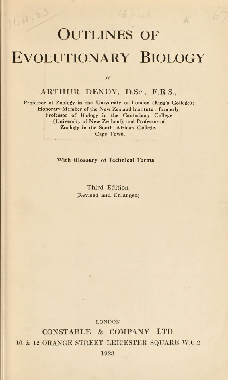 Evolutionary Biology BY ARTHUR BENDY, D.Sc., F.R.S., Professor of Zoology in the University of London (King’s College); Honorary Member of the New Zealand Institute ; formerly Professor of Biology in the Canterbury College (University of New Zealand), and Professor of Zoology in the South African College, Cape Town. With Glossary of Technical Terms Third Edition (Revised and Enlarged) LONDON CONSTABLE & COMPANY LTD 10 & 12 ORANGE STREET LEICESTER SQUARE W.C.2 1923