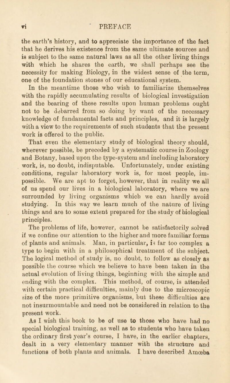 the earth’s history, and to appreciate the importance of the fact that he derives his existence from the same ultimate sources and is subject to the same natural laws as all the other living things with which he shares the earth, we shall perhaps see the necessity for making Biology, in the widest sense of the term, one of the foundation stones of our educational system. In the meantime those who wish to familiarize themselves with the rapidly accumulating results of biological investigation and the bearing of these results upon human problems ought not to be debarred from so doing by want of the necessary knowledge of fundamental facts and principles, and it is largely with a view to the requirements of such students that the present work is offered to the public. That even the elementary study of biological theory should, wherever possible, be preceded by a systematic course in Zoology and Botany, based upon the type-system and including laboratory work, is, no doubt, indisputable. Unfortunately, under existing conditions, regular laboratory work is, for most people, im¬ possible. We are apt to forget, however, that in reality we all of us spend our lives in a biological laboratory, where we are surrounded by living organisms which we can hardly avoid studying. In this way we learn much of the nature of living things and are to some extent prepared for the study of biological principles. The problems of life, however, cannot be satisfactorily solved if we coniine our attention to the higher and more familiar forms of plants and animals. Man, in particular, is far too complex a type to begin with in a philosophical treatment of the subject. The logical method of study is, no doubt, to follow as closely as possible the course which we believe to have been taken in the actual evolution of living things, beginning with the simple and ending with the complex. This method, of course, is attended with certain practical difficulties, mainly due to the microscopic size of the more primitive organisms, but these difficulties are not insurmountable and need not be considered in relation to the present work. As I wish this book to be of use to those who have had no special biological training, as well as to students who have takeu the ordinary first year’s course, I have, in the earlier chapters, dealt in a very elementary manner with the structure and functions of both plants and animals. I have described Amoeba