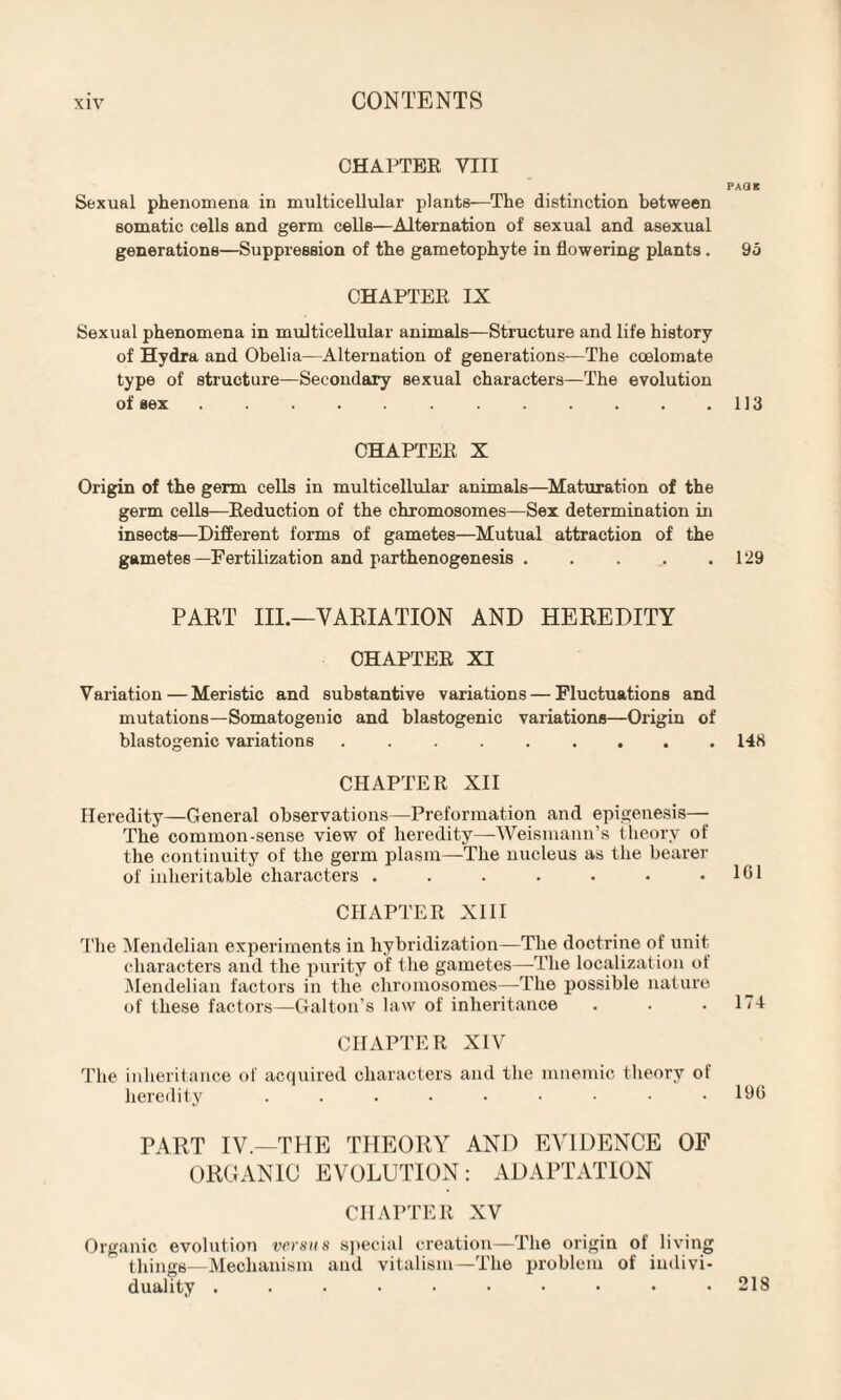 CHAPTER VIII PAQB Sexual phenomena in multicellular plants—The distinction between somatic cells and germ cells—Alternation of sexual and asexual generations—Suppression of the gametophyte in flowering plants. 95 CHAPTEE IX Sexual phenomena in multicellular animals—Structure and life history of Hydra and Obelia—Alternation of generations—The coelomate type of structure—Secondary sexual characters—The evolution of sex..113 CHAPTEE X Origin of the germ cells in multicellular animals—Maturation of the germ cells—Eeduction of the chromosomes—Sex determination in insects—Different forms of gametes—Mutual attraction of the gametes —Fertilization and parthenogenesis.129 PART III.—VARIATION AND HEREDITY CHAPTEE XI Variation—Meristic and substantive variations — Fluctuations and mutations—Somatogenic and blastogenic variations—Origin of blastogenic variations.148 CHAPTEE XII Heredity—General observations—Preformation and epigenesis— The common-sense view of heredity—Weismann’s theory of the continuity of the germ plasm—The nucleus as the bearer of inheritable characters . . . . . . .161 CHAPTER XIII The Mendelian experiments in hybridization—The doctrine of unit characters and the purity of the gametes—The localization of Mendelian factors in the chromosomes—-The possible nature of these factors—Galton’s law of inheritance . . .174 CHAPTER XIV The inheritance of acquired characters and tire mnemic theory of heredity . . . . ■ • • • .196 PART IV.—THE THEORY AND EVIDENCE OF ORGANIC EVOLUTION: ADAPTATION CHAPTER XV Organic evolution versus special creation—The origin of living things—Mechanism and vitalism—The problem of indivi¬ duality . . • • • • • • • .218
