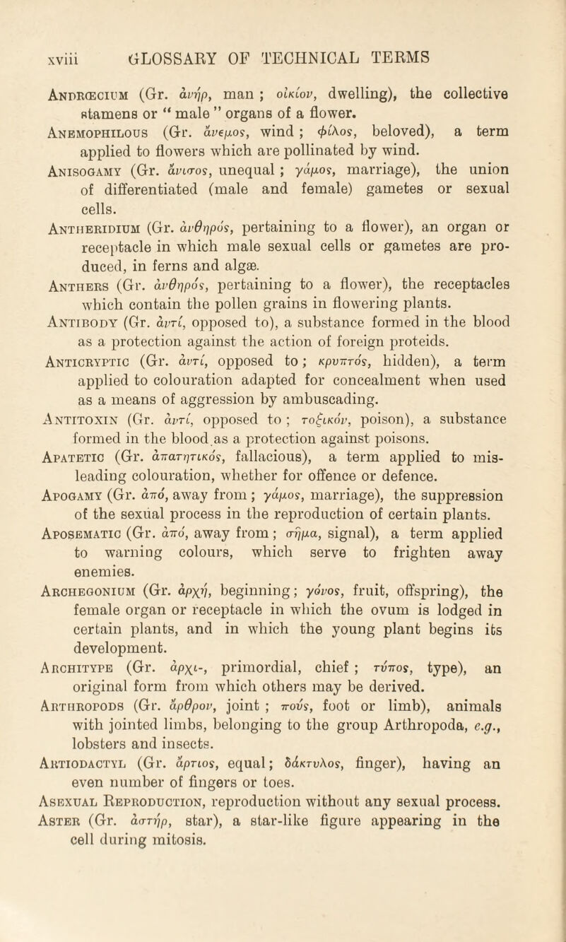 Andrcecium (Gr. am'jp, man ; oULov, dwelling), the collective Btamens or “ male ” organs of a flower. Anemophilous (Gr. avegos, wind ; <£i'Aoy, beloved), a term applied to flowers which are pollinated by wind. Anisogamy (Gr. avi<ros, unequal ; yagos, marriage), the union of differentiated (male and female) gametes or sexual cells. Antheridium (Gr. avQr]p6s, pertaining to a flower), an organ or receptacle in which male sexual cells or gametes are pro¬ duced, in ferns and algae. Anthers (Gr. avOrjpoi, pertaining to a flower), the receptacles which contain the pollen grains in flowering plants. Antibody (Gr. dm, opposed to), a substance formed in the blood as a protection against the action of foreign proteids. Anticryptic (Gr. dm, opposed to; Kpvnros, hidden), a term applied to colouration adapted for concealment when used as a means of aggression by ambuscading. Antitoxin (Gr. dm, opposed to; to^lkov, poison), a substance formed in the blood.as a protection against poisons. Apatetic (Gr. anarpriKos, fallacious), a term applied to mis¬ leading colouration, whether for offence or defence. Apogamy (Gr. an6, away from ; yagos, marriage), the suppression of the sexual process in the reproduction of certain plants. Aposematic (Gr. an6, away from ; o-ijga, signal), a term applied to warning colours, which serve to frighten away enemies. Arciiegonium (Gr. apx>l, beginning; yovos, fruit, offspring), the female organ or receptacle in which the ovum is lodged in certain plants, and in which the young plant begins its development. Architype (Gr. dpxi-, primordial, chief ; rvnos, type), an original form from which others may be derived. Arthropods (Gr. apOpov, joint ; novs, foot or limb), animals with jointed limbs, belonging to the group Arthropoda, c.g., lobsters and insects. Artiodactyl (Gr. apnos, equal; ddicruAos, finger), having an even number of fingers or toes. Asexual Reproduction, reproduction without any sexual process. Aster (Gr. dorijp, star), a star-like figure appearing in the cell during mitosis.