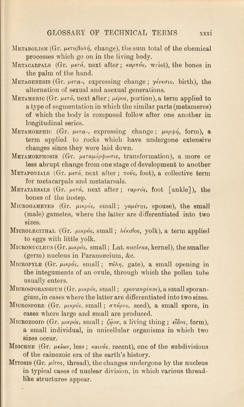 Metabolism (Gr. pera/3oA?/, change), the sum total of the chemical processes which go on in the living body. Metacarpals (Gr. perd, next after; Kapiros, wrist), the bones in the palm of the hand. Metagenesis (Gr. pera-, expressing change ; ye'veors, birth), the alternation of sexual and asexual generations. Metameric (Gr. perd, next after; pe'po?, portion), a term applied to a type of segmentation in which the similar parts (metameres) of which the body is composed follow after one another in longitudinal series. Metamorphic (Gr. per a-, expressing change; pop0?g form), a term applied to rocks which have undergone extensive changes since they were laid down. Metamorphosis (Gr. perapo'p(/>om9, transformation), a more or less abrupt change from one stage of development to another Metapodials (Gr. perd, next after; irovs, foot), a collective term for metacarpals and metatarsals. Metatarsals (Gr. perd, next after; rapaos, foot [ankle]), the hones of the instep. Microgametes (Gr. pi/cpos, small; yaperps, spouse), the small (male) gametes, where the latter are differentiated into two sizes. Microlecithal (Gr. pi/cpoy, small; XimOos, yolk), a term applied to eggs with little yolk. Micronucleus (Gr. pi»cpdy, small; Lat. nucleus, kernel), the smaller (germ) nucleus in Paramcecium, &c. Micropyle (Gr. pispos, small; nvAp, gate), a small opening in the integuments of an ovule, through which the pollen tube usually enters. Microsporangium (Gr. pu<p6s, small; sporangium), a small sporan¬ gium, in cases where the latter are differentiated into two sizes. Microspore (Gr. pncpos, small; a-nopos, seed), a small spore, in cases where large and small are produced. Microzooid (Gr. piKpos, small; (<yov, a living thing ; elSos, form), a small individual, in unicellular organisms in which two sizes occur. Miocene (Gr. peiW, less; kcuvos, recent), one of the subdivisions of the cainozoic era of the earth’s history. Mitosis (Gr. plro$, thread), the changes undergone by the nucleus in typical cases of nuclear division, in which various thread¬ like structures appear.