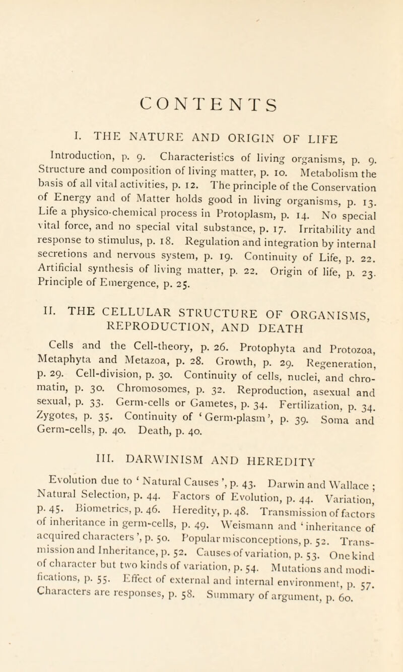 CONTENTS I. THE NATURE AND ORIGIN OF LIFE Intioduction, p. 9. Characteristics of living organisms, p. 9. Structure and composition of living matter, p. 10. Metabolism the basis of all vital activities, p. 12. The principle of the Conservation of Energy and of Matter holds good in living organisms, p. 13. Life a physico-chemical process in Protoplasm, p. 14. No special vital force, and no special vital substance, p. 17. Irritability and response to stimulus, p. 18. Regulation and integration by internal secretions and nervous system, p. 19. Continuity of Life, p. 22. Artificial synthesis of living matter, p. 22. Origin of life, p. 23. Principle of Emergence, p. 25. II. THE CELLULAR STRUCTURE OF ORGANISMS, REPRODUCTION, AND DEATH Cells and the Cell-theory, p. 26. Protophyta and Protozoa, Metaphyta and Metazoa, p. 28. Growth, p. 29. Regeneration’ p. 29. Cell-division, p. 30. Continuity of cells, nuclei,°and chro¬ matin, p. 30. Chromosomes, p. 32. Reproduction, asexual and sexual, p. 33. Germ-cells or Gametes, p. 34. Fertilization, p. 34. Zygotes, p. 35. Continuity of ‘Germ-plasm’, p. 39. Soma and Germ-cells, p. 40. Death, p. 40. III. DARWINISM AND HEREDITY Evolution due to ‘ Natural Causes ’, p. 43. Darwin and Wallace ; Natural Selection, p. 44. Factors of Evolution, p. 44. Variation’ P-45- Biometrics, p. 46. Heredity, p. 48. Transmission of factors of inheritance in germ-cells, p. 49. Weismann and ‘ inheritance of acquired characters ’, p. 50. Popular misconceptions, p. 52. Trans¬ mission and Inheritance, p. 52. Causes of variation, p. 53. One kind of character but two kinds of variation, p. 54. Mutations and modi¬ fications, p. 55. Effect of external and internal environment, p. 57. Characters are responses, p. 58. Summary of argument, p. 60.