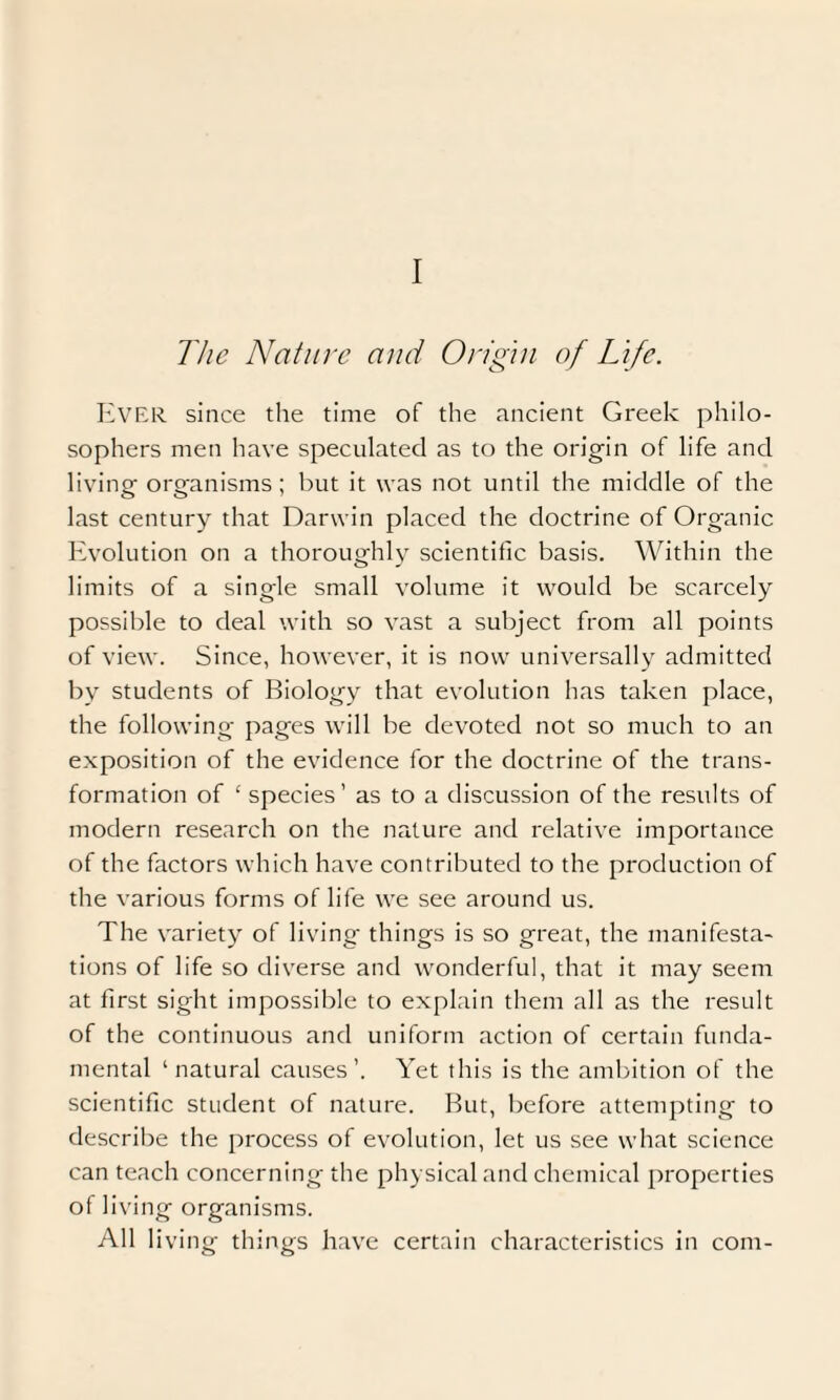 I The Nature and Origin of Life. Ever since the time of the ancient Greek philo¬ sophers men have speculated as to the origin of life and living organisms; but it was not until the middle of the last century that Darwin placed the doctrine of Organic Evolution on a thoroughly scientific basis. Within the limits of a single small volume it would be scarcely possible to deal with so vast a subject from all points of view. Since, however, it is now universally admitted by students of Biology that evolution has taken place, the following pages will be devoted not so much to an exposition of the evidence for the doctrine of the trans¬ formation of ‘ species’ as to a discussion of the results of modern research on the nature and relative importance of the factors which have contributed to the production of the various forms of life we see around us. The variety of living things is so great, the manifesta¬ tions of life so diverse and wonderful, that it may seem at first sight impossible to explain them all as the result of the continuous and uniform action of certain funda¬ mental ‘natural causes’. Yet this is the ambition of the scientific student of nature. But, before attempting to describe the process of evolution, let us see what science can teach concerning the physical and chemical properties of living organisms. All living things have certain characteristics in com-