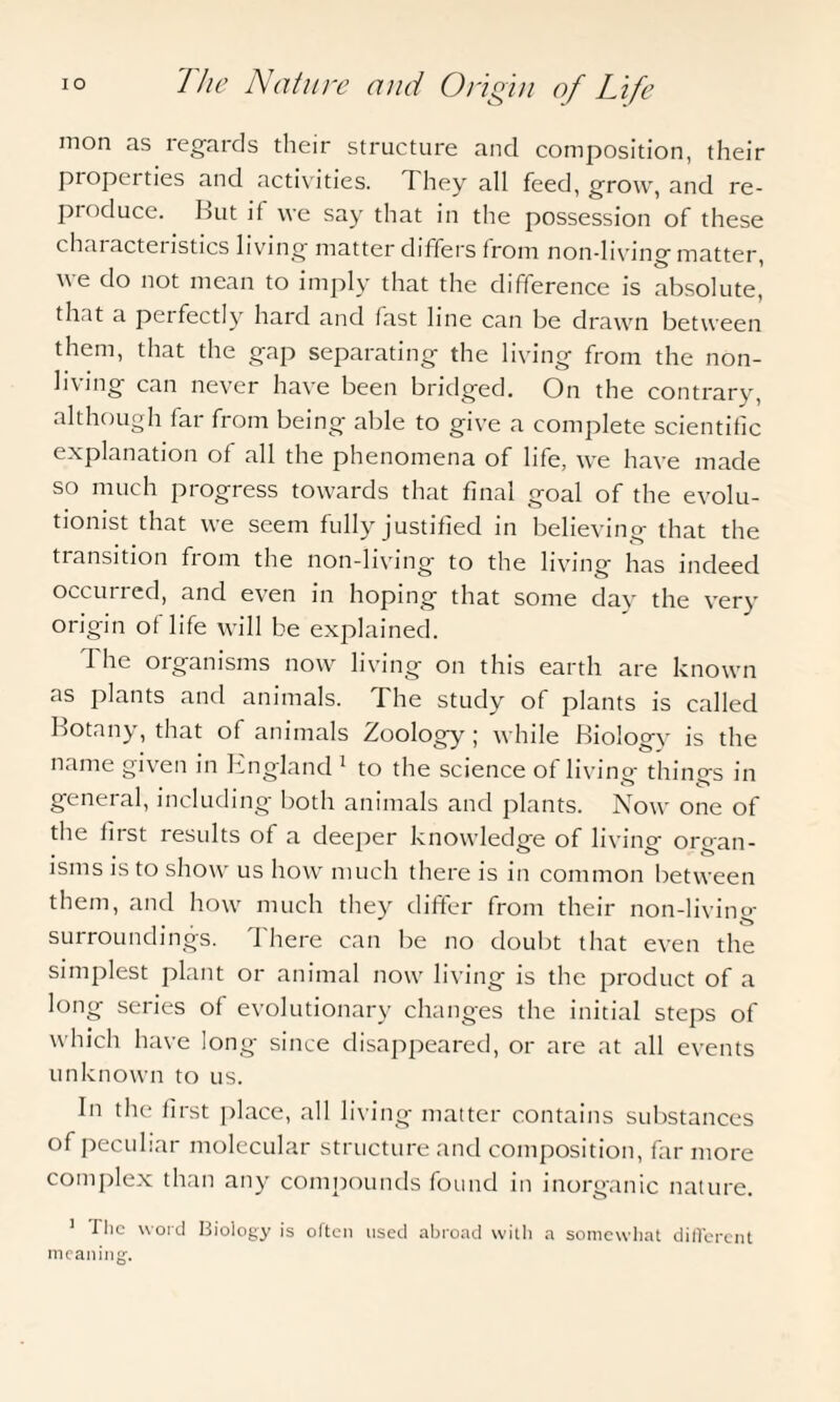 mon as regards their structure and composition, their properties and activities. 7 hey all feed, grow, and re¬ produce. But if we say that in the possession of these ch, ii act eristics living matter di ffers f rom non-living matter, we do not mean to imply that the difference is absolute, that a petfectly hard and fast line can be drawn between them, that the gap separating the living from the non¬ living can never have been bridged. On the contrary, although far from being able to give a complete scientific explanation of all the phenomena of life, we have made so much progress towards that final goal of the evolu¬ tionist that we seem fully justified in believing that the transition from the non-living to the living has indeed occurred, and even in hoping that some day the very origin of life will be explained. The organisms now living on this earth are known as plants and animals. The study of plants is called Botany, that of animals Zoology; while Biology is the name given in England 1 to the science of living things in general, including both animals and plants. Now one of the first results of a deeper knowledge of living organ¬ isms is to show us how much there is in common between them, and how much they differ from their non-living surroundings. There can be no doubt that even the simplest plant or animal now living is the product of a long series of evolutionary changes the initial steps of which have long- since disappeared, or are at all events unknown to us. In the first place, all living matter contains substances of peculiar molecular structure and composition, far more complex than any compounds found in inorganic nature. 1 Tlic word Biology is often used abroad with a somewhat different meaning.