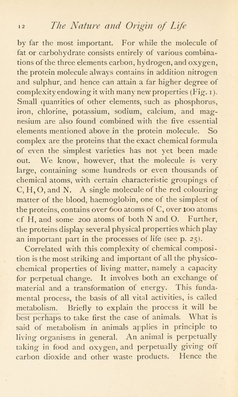 by far the most important. For while the molecule of fat or carbohydrate consists entirely of various combina¬ tions of the three elements carbon, hydrogen, and oxygen, the protein molecule always contains in addition nitrogen and sulphur, and hence can attain a far higher degree of complexity endowing it with many new properties (Fig. i). Small quantities of other elements, such as phosphorus, iron, chlorine, potassium, sodium, calcium, and mag¬ nesium are also found combined with the five essential elements mentioned above in the protein molecule. So complex are the proteins that the exact chemical formula of even the simplest varieties has not yet been made out. We know, however, that the molecule is very large, containing some hundreds or even thousands of chemical atoms, with certain characteristic groupings of C, H, O, and N. A single molecule of the red colouring matter of the blood, haemoglobin, one of the simplest of the proteins, contains over 600 atoms of C, over 100 atoms cf H, and some 200 atoms of both N and O. Further, the proteins display several physical properties which play an important part in the processes of life (see p. 25). Correlated with this complexity of chemical composi¬ tion is the most striking and important of all the physico¬ chemical properties of living matter, namely a capacity for perpetual change. It involves both an exchange of material and a transformation of energy. 1 his funda¬ mental process, the basis of all vital activities, is called metabolism. Briefly to explain the process it will be best perhaps to take first the case of animals. \\ hat is said of metabolism in animals applies in principle to living organisms in general. An animal is perpetually taking in food and oxygen, and perpetually giving ott carbon dioxide and other waste products. Hence the