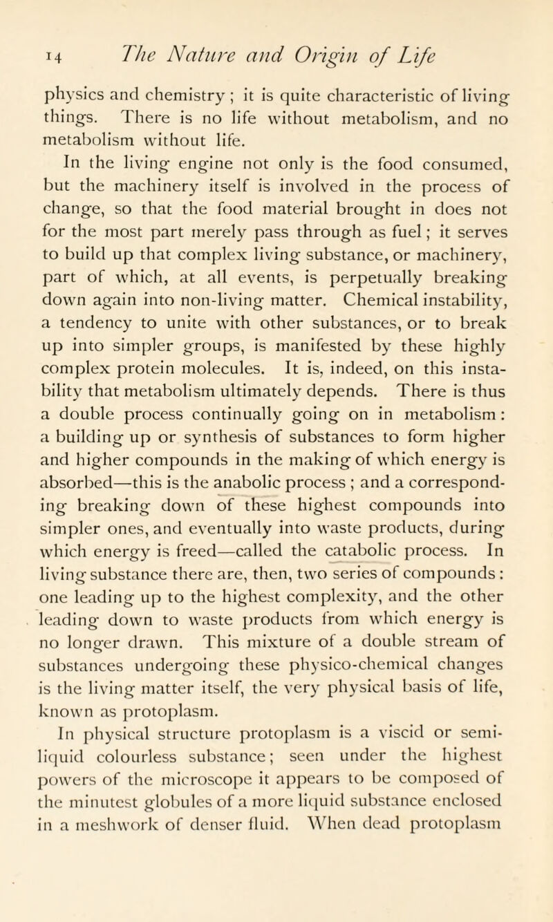 physics and chemistry; it is quite characteristic of living things. There is no life without metabolism, and no metabolism without life. In the living engine not only is the food consumed, but the machinery itself is involved in the process of change, so that the food material brought in does not for the most part merely pass through as fuel; it serves to build up that complex living substance, or machinery, part of which, at all events, is perpetually breaking down again into non-living matter. Chemical instability, a tendency to unite with other substances, or to break up into simpler groups, is manifested by these highly complex protein molecules. It is, indeed, on this insta¬ bility that metabolism ultimately depends. There is thus a double process continually going on in metabolism : a building up or synthesis of substances to form higher and higher compounds in the making of which energy is absorbed—this is the anabolic process ; and a correspond¬ ing breaking down of these highest compounds into simpler ones, and eventually into waste products, during which energy is freed—called the catabolic process. In living substance there are, then, two series of compounds : one leading up to the highest complexity, and the other leading down to waste products from which energy is no longer drawn. This mixture of a double stream of substances undergoing these physico-chemical changes is the living matter itself, the very physical basis of life, known as protoplasm. In physical structure protoplasm is a viscid or semi¬ liquid colourless substance; seen under the highest powers of the microscope it appears to be composed of the minutest globules of a more liquid substance enclosed in a meshwork of denser fluid. When dead protoplasm