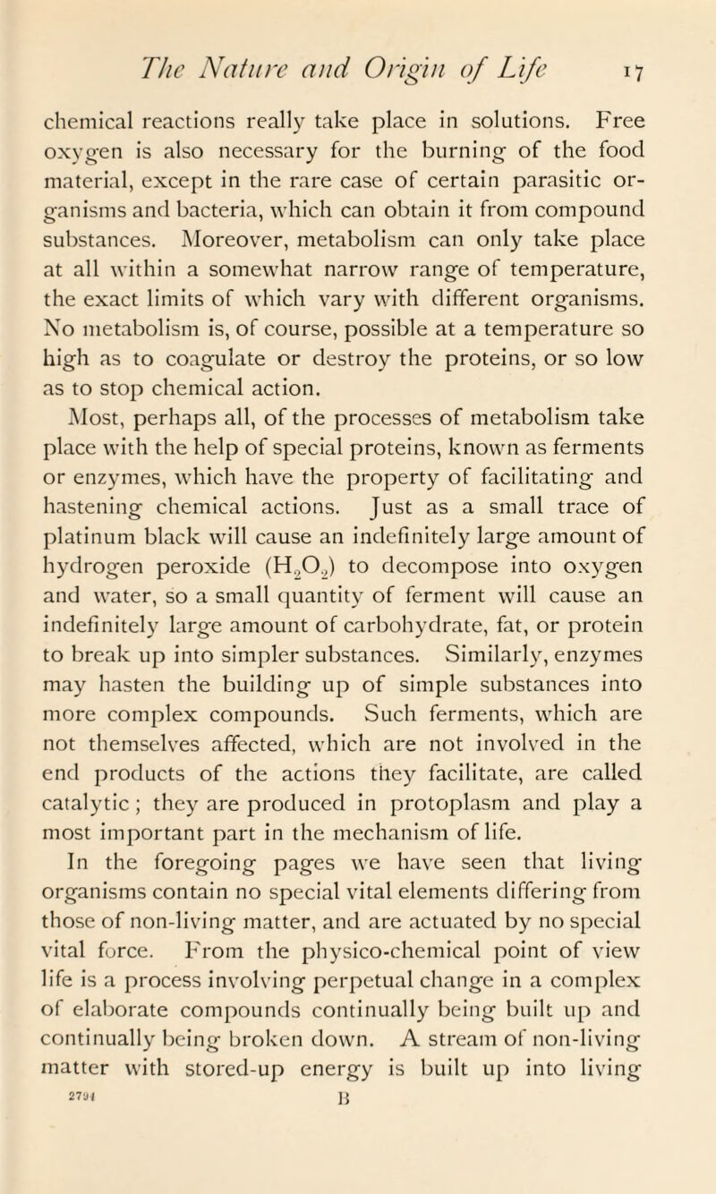 chemical reactions really take place in solutions. Free oxygen is also necessary for the burning of the food material, except in the rare case of certain parasitic or¬ ganisms and bacteria, which can obtain it from compound substances. Moreover, metabolism can only take place at all within a somewhat narrow range of temperature, the exact limits of which vary with different organisms. No metabolism is, of course, possible at a temperature so high as to coagulate or destroy the proteins, or so low as to stop chemical action. Most, perhaps all, of the processes of metabolism take place with the help of special proteins, known as ferments or enzymes, which have the property of facilitating and hastening chemical actions. Just as a small trace of platinum black will cause an indefinitely large amount of hydrogen peroxide (H.,0.,) to decompose into oxygen and water, so a small quantity of ferment will cause an indefinitely large amount of carbohydrate, fat, or protein to break up into simpler substances. Similarly, enzymes may hasten the building up of simple substances into more complex compounds. Such ferments, which are not themselves affected, which are not involved in the end products of the actions they facilitate, are called catalytic ; they are produced in protoplasm and play a most important part in the mechanism of life. In the foregoing pages we have seen that living organisms contain no special vital elements differing from those of non-living matter, and are actuated by no special vital force. From the physico-chemical point of view life is a process involving perpetual change in a complex of elaborate compounds continually being built up and continually being broken down. A stream of non-living matter with stored-up energy is built up into living B 2 7u -I