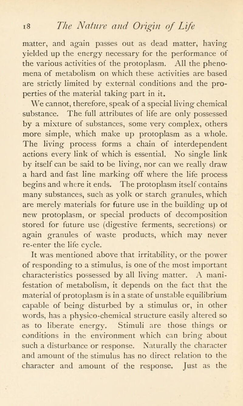 matter, and again passes out as dead matter, having yielded up the energy necessary for the performance of the various activities of the protoplasm. All the pheno¬ mena of metabolism on which these activities are based are strictly limited by external conditions and the pro¬ perties of the material taking part in it. We cannot, therefore, speak of a special living chemical substance. The full attributes of life are only possessed by a mixture of substances, some very complex, others more simple, which make up protoplasm as a whole. The living process forms a chain of interdependent actions every link of which is essential. No single link by itself can be said to be living, nor can we really draw a hard and fast line marking off where the life process begins and where it ends. The protoplasm itself contains many substances, such as yolk or starch granules, which are merely materials for future use in the building up ot new protoplasm, or special products of decomposition stored for future use (digestive ferments, secretions) or again granules of waste products, which may never re-enter the life cycle. It was mentioned above that irritability, or the power of responding to a stimulus, is one of the most important characteristics possessed by all living matter. A mani¬ festation of metabolism, it depends on the fact that the material of protoplasm is in a state of unstable equilibrium capable of being disturbed by a stimulus or, in other words, has a physico-chemical structure easily altered so as to liberate energy. Stimuli are those things or conditions in the environment which can bring about such a disturbance or response. Naturally the character and amount of the stimulus has no direct relation to the character and amount of the response. Just as the
