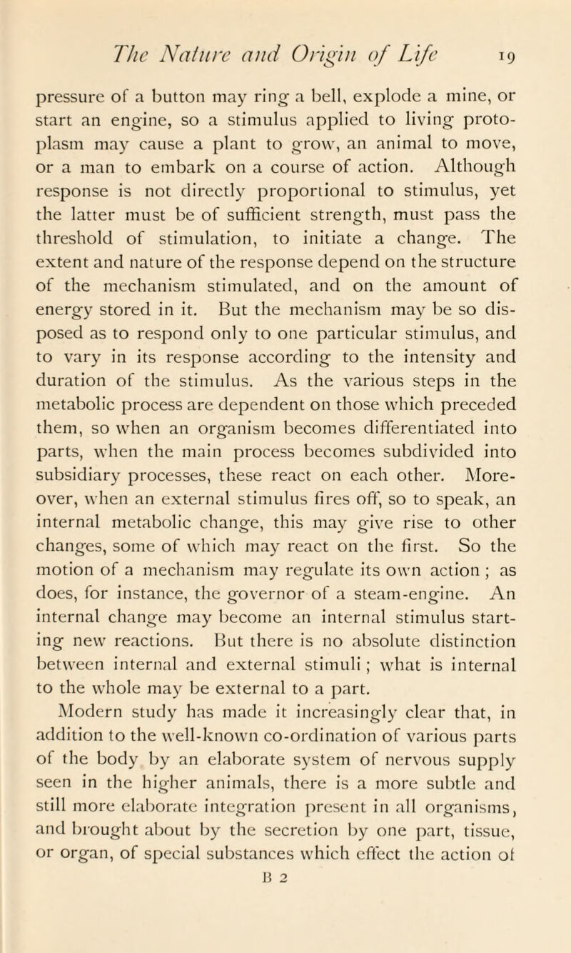 pressure of a button may ring- a bell, explode a mine, or start an engine, so a stimulus applied to living proto¬ plasm may cause a plant to grow, an animal to move, or a man to embark on a course of action. Although response is not directly proportional to stimulus, yet the latter must be of sufficient strength, must pass the threshold of stimulation, to initiate a change. The extent and nature of the response depend on the structure of the mechanism stimulated, and on the amount of energy stored in it. But the mechanism may be so dis¬ posed as to respond only to one particular stimulus, and to vary in its response according to the intensity and duration of the stimulus. As the various steps in the metabolic process are dependent on those which preceded them, so when an organism becomes differentiated into parts, when the main process becomes subdivided into subsidiary processes, these react on each other. More¬ over, when an external stimulus fires off, so to speak, an internal metabolic change, this may give rise to other changes, some of which may react on the first. So the motion of a mechanism may regulate its own action ; as does, for instance, the governor of a steam-engine. An internal change may become an internal stimulus start¬ ing new reactions. But there is no absolute distinction between internal and external stimuli; what is internal to the whole may be external to a part. Modern study has made it increasingly clear that, in addition to the well-known co-ordination of various parts of the body by an elaborate system of nervous supply seen in the higher animals, there is a more subtle and still more elaborate integration present in all organisms, and brought about by the secretion by one part, tissue, or organ, of special substances which effect the action ol