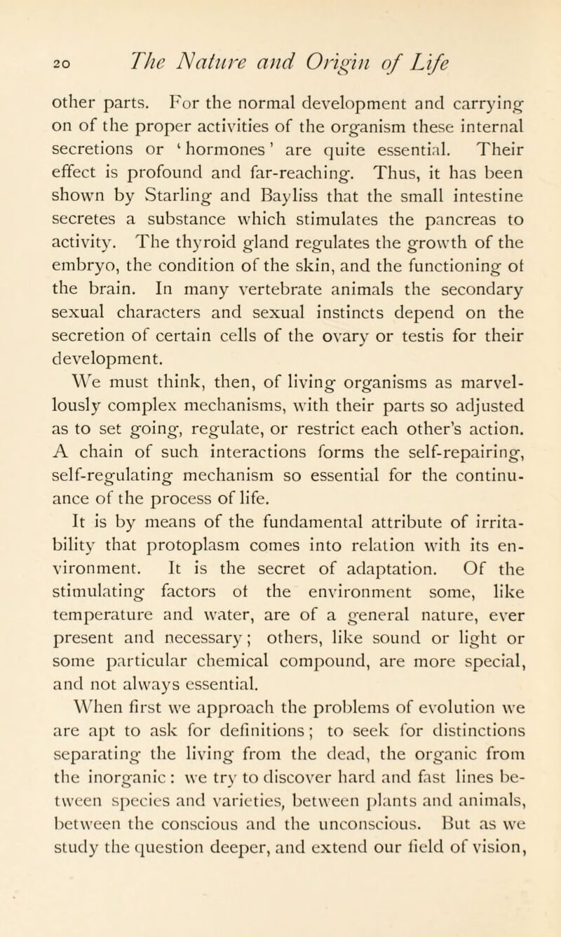 other parts. For the normal development and carrying- on of the proper activities of the organism these internal secretions or ‘ hormones ’ are quite essential. Their effect is profound and far-reaching. Thus, it has been shown by Starling and Bayliss that the small intestine secretes a substance which stimulates the pancreas to activity. The thyroid gland regulates the growth of the embryo, the condition of the skin, and the functioning of the brain. In many vertebrate animals the secondary sexual characters and sexual instincts depend on the secretion of certain cells of the ovary or testis for their development. We must think, then, of living organisms as marvel¬ lously complex mechanisms, with their parts so adjusted as to set going, regulate, or restrict each other’s action. A chain of such interactions forms the self-repairing, self-regulating mechanism so essential for the continu¬ ance of the process of life. It is by means of the fundamental attribute of irrita¬ bility that protoplasm comes into relation with its en¬ vironment. It is the secret of adaptation. Of the stimulating factors of the environment some, like temperature and water, are of a general nature, ever present and necessary; others, like sound or light or some particular chemical compound, are more special, and not always essential. When first we approach the problems of evolution we are apt to ask for definitions ; to seek for distinctions separating the living from the dead, the organic from the inorganic : we try to discover hard and fast lines be¬ tween species and varieties, between plants and animals, between the conscious and the unconscious. But as we study the question deeper, and extend our field of vision,