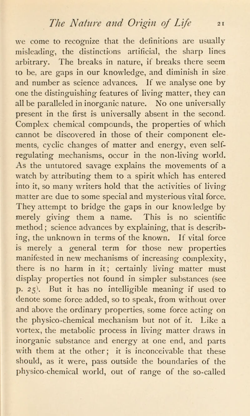 we come to recognize that the definitions are usually misleading, the distinctions artificial, the sharp lines arbitrary. The breaks in nature, if breaks there seem to be, are gaps in our knowledge, and diminish in size and number as science advances. If we analyse one by one the distinguishing features of living matter, they can all be paralleled in inorganic nature. No one universally present in the first is universally absent in the second. Complex chemical compounds, the properties of which cannot be discovered in those of their component ele¬ ments, cyclic changes of matter and energy, even self¬ regulating mechanisms, occur in the non-living world. As the untutored savage explains the movements of a watch by attributing them to a spirit which has entered into it, so many writers hold that the activities of living matter are due to some special and mysterious vital force. They attempt to bridge the gaps in our knowledge by merely giving them a name. This is no scientific method; science advances by explaining, that is describ¬ ing, the unknown in terms of the known. If vital force is merely a general term for those new properties manifested in new mechanisms of increasing complexity, there is no harm in it; certainly living matter must display properties not found in simpler substances (see p. 25). But it has no intelligible meaning if used to denote some force added, so to speak, from without over and above the ordinary properties, some force acting on the physico-chemical mechanism but not of it. Like a vortex, the metabolic process in living matter draws in inorganic substance and energy at one end, and parts with them at the other; it is inconceivable that these should, as it were, pass outside the boundaries of the physico-chemical world, out of range of the so-called