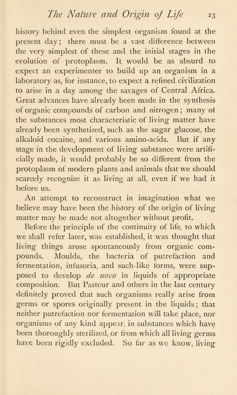 history behind even the simplest organism found at the present day; there must be a vast difference between the very simplest of these and the initial stages in the evolution of protoplasm. It would be as absurd to expect an experimenter to build up an organism in a laboratory as, for instance, to expect a refined civilization to arise in a day among the savages of Central Africa. Great advances have already been made in the synthesis of organic compounds of carbon and nitrogen ; many of the substances most characteristic of living matter have already been synthetized, such as the sugar glucose, the alkaloid cocaine, and various amino-acids. But if any stage in the development of living substance were artifi¬ cially made, it would probably be so different from the protoplasm of modern plants and animals that we should scarcely recognize it as living at all, even if we had it before us. An attempt to reconstruct in imagination what we believe may have been the history of the origin of living matter may be made not altogether without profit. Before the principle of the continuity of life, to which we shall refer later, was established, it was thought that living things arose spontaneously from organic com¬ pounds. Moulds, the bacteria of putrefaction and fermentation, infusoria, and such-like forms, were sup¬ posed to develop de novo in liquids of appropriate composition. But Pasteur and others in the last century definitely proved that such organisms really arise from germs or spores originally present in the liquids; that neither putrefaction nor fermentation will take place, nor organisms of any kind appear, in substances which have been thoroughly sterilized, or from which all living germs have been rigidly excluded. So far as we know, living