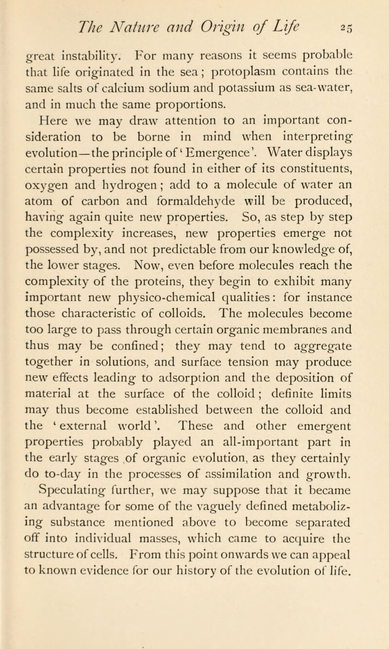 great instability. For many reasons it seems probable that life originated in the sea; protoplasm contains the same salts of calcium sodium and potassium as sea-water, and in much the same proportions. Here we may draw attention to an important con¬ sideration to be borne in mind when interpreting evolution—the principle of1 Emergence’. Water displays certain properties not found in either of its constituents, oxygen and hydrogen ; add to a molecule of water an atom of carbon and formaldehyde will be produced, having again quite new properties. So, as step by step the complexity increases, new properties emerge not possessed by, and not predictable from our knowledge of, the lower stages. Now, even before molecules reach the complexity of the proteins, they begin to exhibit many important new physico-chemical qualities: for instance those characteristic of colloids. The molecules become too large to pass through certain organic membranes and thus may be confined; they may tend to aggregate together in solutions, and surface tension may produce new effects leading to adsorption and the deposition of material at the surface of the colloid ; definite limits may thus become established between the colloid and the 1 external world ’. These and other emergent properties probably played an all-important part in the early stages of organic evolution, as they certainly do to-day in the processes of assimilation and growth. Speculating further, we may suppose that it became an advantage for some of the vaguely defined metaboliz¬ ing substance mentioned above to become separated off into individual masses, which came to acquire the structure of cells. From this point onwards we can appeal to known evidence for our history of the evolution of life.