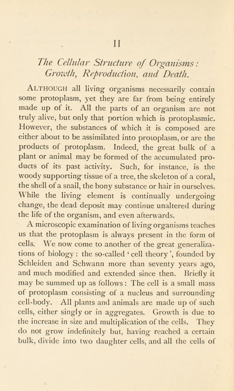 II The Cellular Structure of Organisms: Growth, Reproduction, and Death. ALTHOUGH all living- organisms necessarily contain some protoplasm, yet they are far from being entirely made up of it. All the parts of an organism are not truly alive, but only that portion which is protoplasmic. However, the substances of which it is composed are either about to be assimilated into protoplasm, or are the products of protoplasm. Indeed, the great bulk of a plant or animal may be formed of the accumulated pro¬ ducts of its past activity. Such, for instance, is the woody supporting tissue of a tree, the skeleton of a coral, the shell of a snail, the bony substance or hair in ourselves. W hile the living element is continually undergoing change, the dead deposit may continue unaltered during the life of the organism, and even afterwards. A microscopic examination of living organisms teaches us that the protoplasm is always present in the form ot cells. We now come to another of the great generaliza¬ tions of biology : the so-called 1 cell theory ’, founded by Schleiden and Schwann more than seventy years ago, and much modified and extended since then. Briefly it may be summed up as follows: The cell is a small mass of protoplasm consisting of a nucleus and surrounding cell-body. All plants and animals are made up of such cells, either singly or in aggregates. Growth is due to the increase in size and multiplication of the cells. They do not grow indefinitely but, having reached a certain bulk, divide into two daughter cells, and all the cells of
