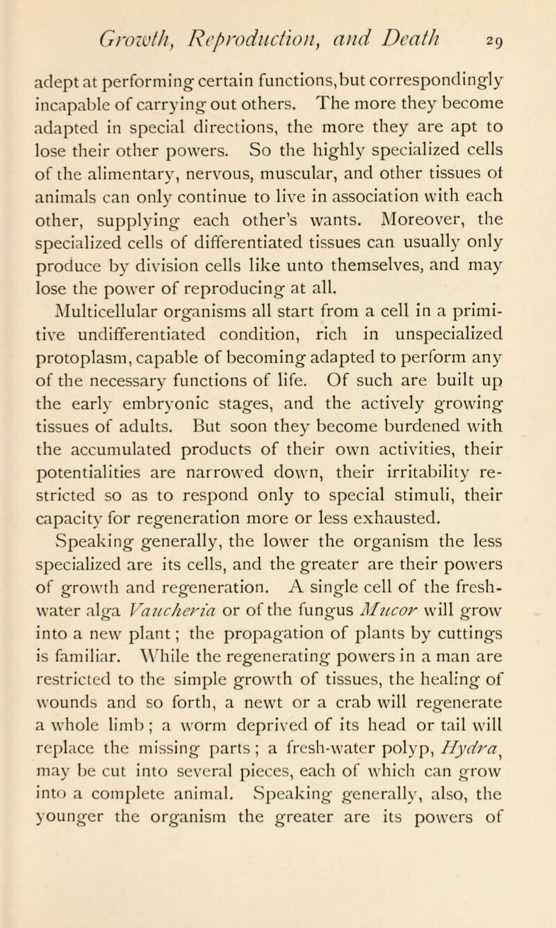 adept at performing- certain functions,but correspondingly incapable of carrying out others. The more they become adapted in special directions, the more they are apt to lose their other powers. So the highly specialized cells of the alimentary, nervous, muscular, and other tissues ot animals can only continue to live in association with each other, supplying each other’s wants. Moreover, the specialized cells of differentiated tissues can usually only produce by division cells like unto themselves, and may lose the power of reproducing at all. Multicellular organisms all start from a cell in a primi¬ tive undifferentiated condition, rich in unspecialized protoplasm, capable of becoming adapted to perform any of the necessary functions of life. Of such are built up the early embryonic stages, and the actively growing tissues of adults. But soon they become burdened with the accumulated products of their own activities, their potentialities are narrowed down, their irritability re¬ stricted so as to respond only to special stimuli, their capacity for regeneration more or less exhausted. Speaking generally, the lower the organism the less specialized are its cells, and the greater are their powers of growth and regeneration. A single cell of the fresh¬ water alga Vaucheria or of the fungus Mucor will grow into a new plant; the propagation of plants by cuttings is familiar. While the regenerating powers in a man are restricted to the simple growth of tissues, the healing of wounds and so forth, a newt or a crab will regenerate a whole limb ; a worm deprived of its head or tail will replace the missing parts; a fresh-water polyp, Hydra may be cut into several pieces, each of which can grow into a complete animal. Speaking generally, also, the younger the organism the greater are its powers of