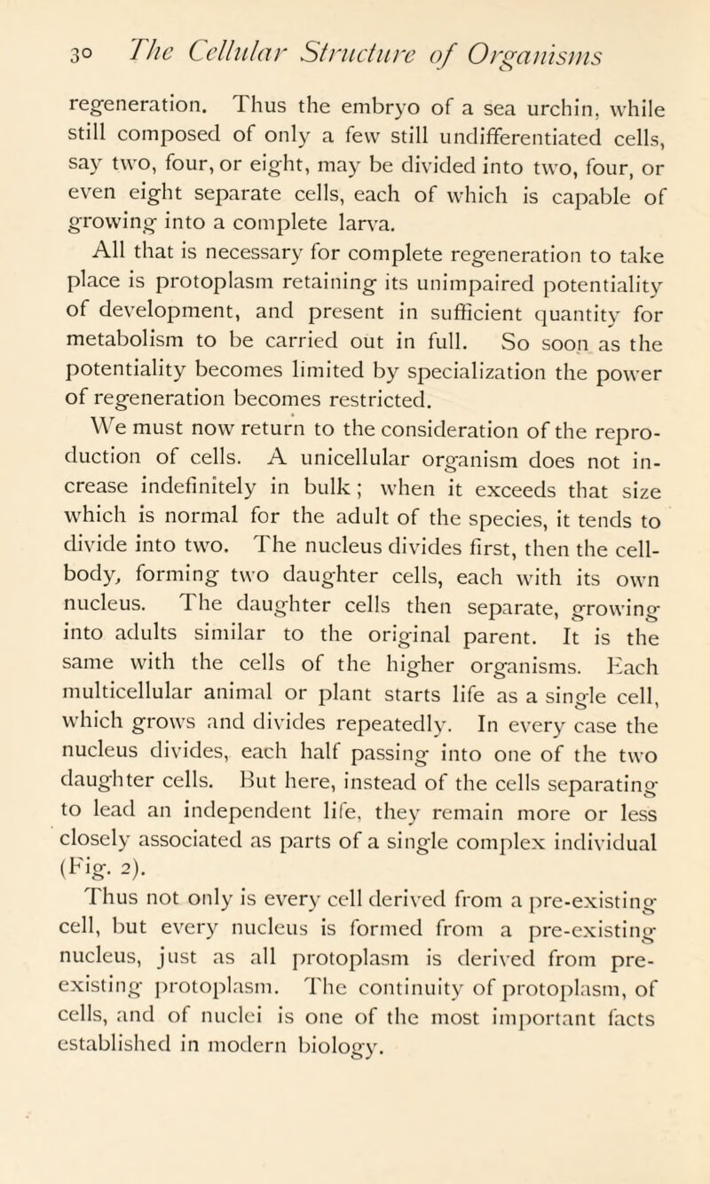 regeneration. Thus the embryo of a sea urchin, while still composed of only a few still undifferentiated cells, say two, four, or eight, may be divided into two, four, or even eight separate cells, each of which is capable of growing into a complete larva. All that is necessary for complete regeneration to take place is protoplasm retaining its unimpaired potentiality of development, and present in sufficient quantity for metabolism to be carried out in full. So soon as the potentiality becomes limited by specialization the power of regeneration becomes restricted. We must now return to the consideration of the repro¬ duction of cells. A unicellular organism does not in¬ crease indefinitely in bulk; when it exceeds that size which is normal for the adult of the species, it tends to divide into two. The nucleus divides first, then the cell- body, forming two daughter cells, each with its own nucleus. The daughter cells then separate, growing into adults similar to the original parent. It is the same with the cells of the higher organisms. Each multicellular animal or plant starts life as a single cell, which grows and divides repeatedly. In every case the nucleus divides, each half passing into one of the two daughter cells. But here, instead of the cells separating to lead an independent life, they remain more or less closely associated as parts of a single complex individual (Fig. 2). Thus not only is every cell derived from a pre-existing cell, but every nucleus is formed from a pre-existing nucleus, just as all protoplasm is derived from pre¬ existing protoplasm. The continuity of protoplasm, of cells, and of nuclei is one of the most important facts established in modern biology.