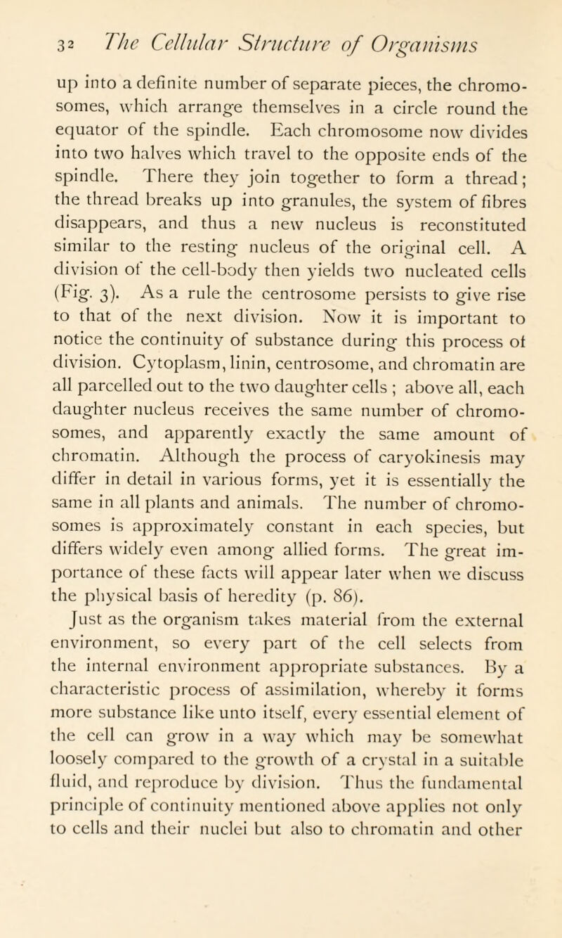 up into a definite number of separate pieces, the chromo¬ somes, which arrange themselves in a circle round the equator of the spindle. Each chromosome now divides into two halves which travel to the opposite ends of the spindle. There they join together to form a thread; the thread breaks up into granules, the system of fibres disappears, and thus a new nucleus is reconstituted similar to the resting nucleus of the original cell. A division ot the cell-body then yields two nucleated cells (Fig. 3). As a rule the centrosome persists to give rise to that of the next division. Now it is important to notice the continuity of substance during this process of division. Cytoplasm, linin, centrosome, and chromatin are all parcelled out to the two daughter cells ; above all, each daughter nucleus receives the same number of chromo¬ somes, and apparently exactly the same amount of chromatin. Although the process of caryokinesis may differ in detail in various forms, yet it is essentially the same in all plants and animals. The number of chromo¬ somes is approximately constant in each species, but differs widely even among allied forms. The great im¬ portance of these facts will appear later when we discuss the physical basis of heredity (p. 86). Just as the organism takes material from the external environment, so every part of the cell selects from the internal environment appropriate substances. By a characteristic process of assimilation, whereby it forms more substance like unto itself, every essential element of the cell can grow in a way which may be somewhat loosely compared to the growth of a crystal in a suitable fluid, and reproduce by division. Thus the fundamental principle of continuity mentioned above applies not only to cells and their nuclei but also to chromatin and other