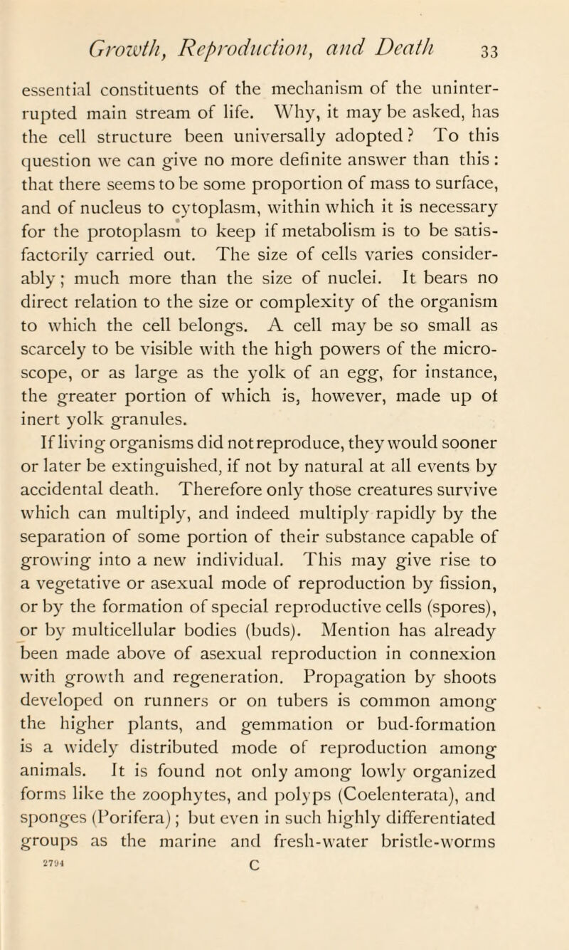 essential constituents of the mechanism of the uninter¬ rupted main stream of life. Why, it may be asked, has the cell structure been universally adopted? To this question we can give no more definite answer than this: that there seems to be some proportion of mass to surface, and of nucleus to cytoplasm, within which it is necessary for the protoplasm to keep if metabolism is to be satis¬ factorily carried out. The size of cells varies consider¬ ably; much more than the size of nuclei. It bears no direct relation to the size or complexity of the organism to which the cell belongs. A cell may be so small as scarcely to be visible with the high powers of the micro¬ scope, or as large as the yolk of an egg, for instance, the greater portion of which is, however, made up of inert yolk granules. If living organisms did not reproduce, they would sooner or later be extinguished, if not by natural at all events by accidental death. Therefore only those creatures survive which can multiply, and indeed multiply rapidly by the separation of some portion of their substance capable of growing into a new individual. This may give rise to a vegetative or asexual mode of reproduction by fission, or by the formation of special reproductive cells (spores), or by multicellular bodies (buds). Mention has already been made above of asexual reproduction in connexion with growth and regeneration. Propagation by shoots developed on runners or on tubers is common among the higher plants, and gemmation or bud-formation is a widely distributed mode of reproduction among animals. It is found not only among lowly organized forms like the zoophytes, and polyps (Coelenterata), and sponges (Porifera); but even in such highly differentiated groups as the marine and fresh-water bristle-worms c 2794