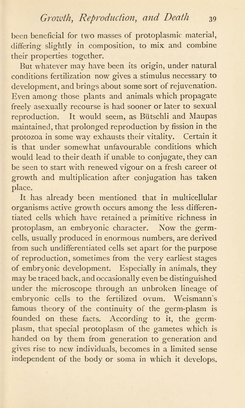 been beneficial for two masses of protoplasmic material, differing- slightly in composition, to mix and combine their properties together. But whatever may have been its origin, under natural conditions fertilization now gives a stimulus necessary to development, and brings about some sort of rejuvenation. Even among those plants and animals which propagate freely asexually recourse is had sooner or later to sexual reproduction. It would seem, as Biitschli and Maupas maintained, that prolonged reproduction by fission in the protozoa in some way exhausts their vitality. Certain it is that under somewhat unfavourable conditions which would lead to their death if unable to conjugate, they can be seen to start with renewed vigour on a fresh career ot growth and multiplication after conjugation has taken place. It has already been mentioned that in multicellular organisms active growth occurs among the less differen¬ tiated cells which have retained a primitive richness in protoplasm, an embryonic character. Now the germ- cells, usually produced in enormous numbers, are derived from such undifferentiated cells set apart for the purpose of reproduction, sometimes from the very earliest stages of embryonic development. Especially in animals, they may be traced back, and occasionally even be distinguished under the microscope through an unbroken lineage of embryonic cells to the fertilized ovum. Weismann's famous theory of the continuity of the germ-plasm is founded on these facts. According to it, the germ- plasm, that special protoplasm of the gametes which is handed on by them from generation to generation and gives rise to new individuals, becomes in a limited sense independent of the body or soma in which it develops.