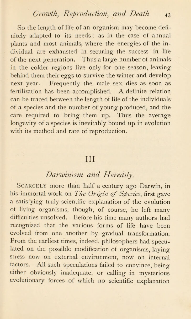 So the length oflife of an organism may become defi¬ nitely adapted to its needs; as in the case of annual plants and most animals, where the energies of the in¬ dividual are exhausted in securing the success in life of the next generation. Thus a large number of animals in the colder regions live only for one season, leaving behind them their eggs to survive the winter and develop next year. Frequently the male sex dies as soon as fertilization has been accomplished. A definite relation can be traced between the length oflife of the individuals of a species and the number of young produced, and the care required to bring them up. Thus the average longevity of a species is inevitably bound up in evolution with its method and rate of reproduction. Ill Darwinism and Heredity. SCARCELY more than half a century ago Darwin, in his immortal work on The Origin of Species, first gave a satisfying truly scientific explanation of the evolution of living organisms, though, of course, he left many difficulties unsolved. Before his time many authors had recognized that the various forms of life have been evolved from one another by gradual transformation. From the earliest times, indeed, philosophers had specu¬ lated on the possible modification of organisms, laying stress now on external environment, now on internal factors. All such speculations failed to convince, being either obviously inadequate, or calling in mysterious evolutionary forces of which no scientific explanation