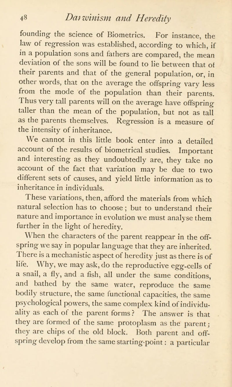 founding the science of Biometrics. For instance, the law of regression was established, according to which, if in a population sons and fathers are compared, the mean deviation of the sons will be found to lie between that of their parents and that of the general population, or, in other words, that on the average the offspring vary less from the mode of the population than their parents. Thus very tall parents will on the average have offspring taller than the mean of the population, but not as tall as the parents themselves. Regression is a measure of the intensity of inheritance. We cannot in this little book enter into a detailed account of the results of biometrical studies. Important and interesting as they undoubtedly are, they take no account of the fact that variation may be due to two different sets of causes, and yield little information as to inheritance in individuals. These variations, then, afford the materials from which natural selection has to choose ; but to understand their nature and importance in evolution we must analyse them further in the light of heredity. \\ hen the characters of the parent reappear in the off¬ spring we say in popular language that they are inherited. There is a mechanistic aspect of heredity just as there is of life. Why, we may ask, do the reproductive egg-cells of a snail, a fly, and a fish, all under the same conditions, and bathed by the same water, reproduce the same bodily structure, the same functional capacities, the same psychological powers, the same complex kind of individu¬ ality as each of the parent forms ? The answer is that they are formed of the same protoplasm as the parent; they are chips of the old block. Both parent and off¬ spring develop from the same starting-point: a particular