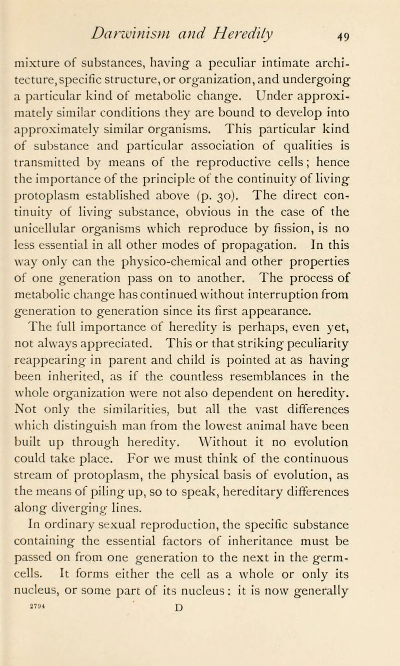 mixture of substances, having a peculiar intimate archi¬ tecture, specific structure, or organization, and undergoing a particular kind of metabolic change. Under approxi¬ mately similar conditions they are bound to develop into approximately similar organisms. This particular kind of substance and particular association of qualities is transmitted by means of the reproductive cells; hence the importance of the principle of the continuity of living protoplasm established above (p. 30). The direct con¬ tinuity of living substance, obvious in the case of the unicellular organisms which reproduce by fission, is no less essential in all other modes of propagation. In this way only can the physico-chemical and other properties of one generation pass on to another. The process of metabolic change has continued without interruption from generation to generation since its first appearance. The full importance of heredity is perhaps, even yet, not always appreciated. This or that striking peculiarity reappearing in parent and child is pointed at as having been inherited, as if the countless resemblances in the whole organization were not also dependent on heredity. Not only the similarities, but all the vast differences which distinguish man from the lowest animal have been built up through heredity. Without it no evolution could take place. For we must think of the continuous stream of protoplasm, the physical basis of evolution, as the means of piling up, so to speak, hereditary differences along diverging lines. In ordinary sexual reproduction, the specific substance containing the essential factors of inheritance must be passed on from one generation to the next in the germ- cells. It forms either the cell as a whole or only its nucleus, or some part of its nucleus: it is now generally D 27'J4