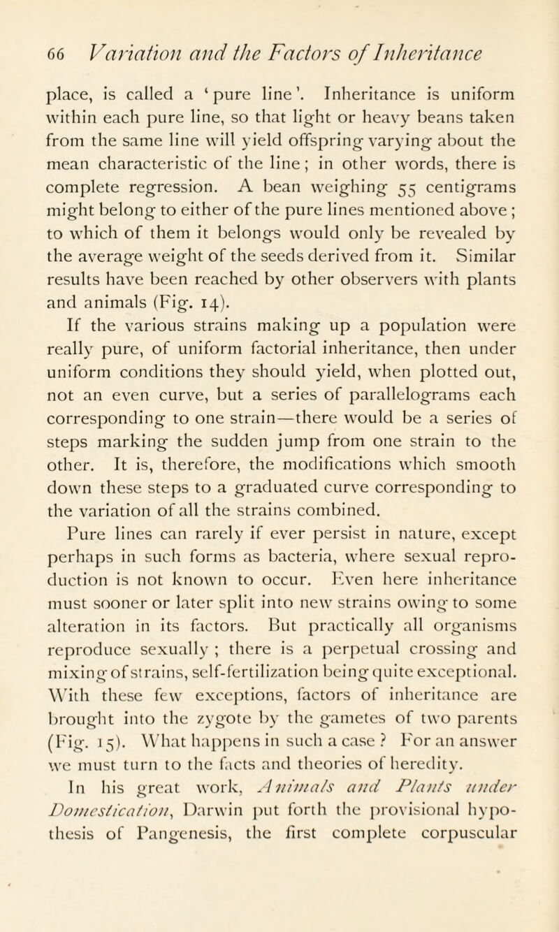 place, is called a ‘pure line’. Inheritance is uniform within each pure line, so that light or heavy beans taken from the same line will yield offspring varying about the mean characteristic of the line; in other words, there is complete regression. A bean weighing 55 centigrams might belong to either of the pure lines mentioned above ; to which of them it belongs would only be revealed by the average, weight of the seeds derived from it. Similar results have been reached by other observers with plants and animals (Fig. 14). If the various strains making up a population were really pure, of uniform factorial inheritance, then under uniform conditions they should yield, when plotted out, not an even curve, but a series of parallelograms each corresponding to one strain—there would be a series of steps marking the sudden jump from one strain to the other. It is, therefore, the modifications which smooth down these steps to a graduated curve corresponding to the variation of all the strains combined. Pure lines can rarely if ever persist in nature, except perhaps in such forms as bacteria, where sexual repro¬ duction is not known to occur. Even here inheritance must sooner or later split into new strains owing to some alteration in its factors. But practically all organisms reproduce sexually ; there is a perpetual crossing and mixing of strains, self-fertilization being quite exceptional. With these few exceptions, factors of inheritance are brought into the zygote by the gametes of two parents (Fig. 15). What happens in such a case ? For an answer we must turn to the facts and theories of heredity. In his great work, Animats and Plants under Domestication, Darwin put forth the provisional hypo¬ thesis of Pangenesis, the first complete corpuscular