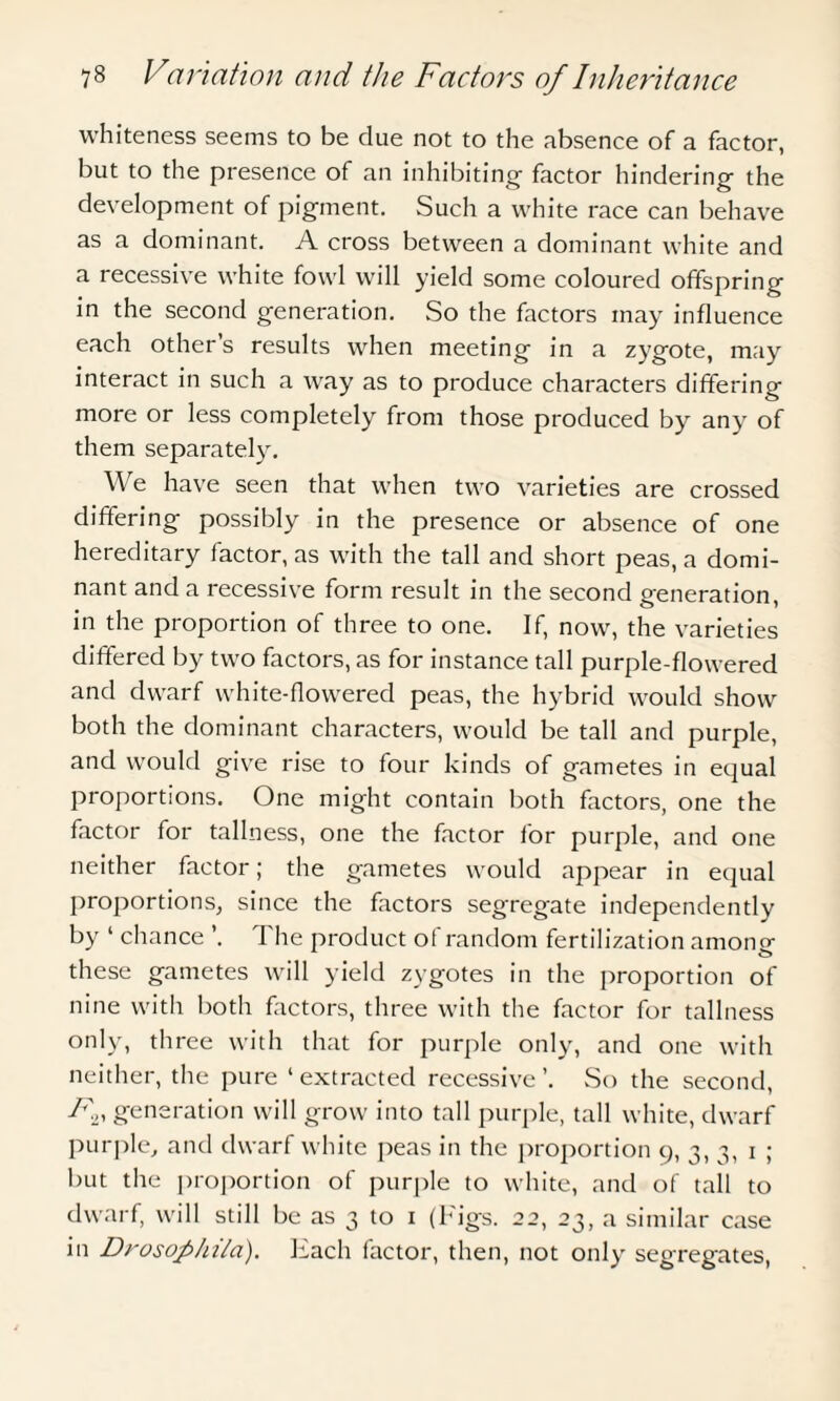 whiteness seems to be due not to the absence of a factor, but to the presence of an inhibiting factor hindering the development of pigment. Such a white race can behave as a dominant. A cross between a dominant white and a recessive white fowl will yield some coloured offspring in the second generation. So the factors may influence each other’s results when meeting in a zygote, may interact in such a way as to produce characters differing more or less completely from those produced by any' of them separately'. We have seen that when two varieties are crossed differing possibly in the presence or absence of one hereditary factor, as with the tall and short peas, a domi¬ nant and a recessive form result in the second generation, in the proportion of three to one. If, now, the varieties differed by two factors, as for instance tall purple-flowered and dwarf white-flowered peas, the hybrid would show both the dominant characters, would be tall and purple, and would give rise to four kinds of gametes in equal proportions. One might contain both factors, one the factor for tallness, one the factor for purple, and one neither factor; the gametes would appear in equal proportions, since the factors segregate independently by ‘ chance ’. 1 he product of random fertilization among these gametes will yield zygotes in the proportion of nine with both factors, three with the factor for tallness only, three with that for purple only, and one with neither, the pure ‘extracted recessive’. So the second, Fn generation will grow into tall purple, tall white, dwarf purple, and dwarf white peas in the proportion 9, 3, 3, 1 ; but the proportion of purple to white, and of tall to dwarf, will still be as 3 to 1 (Figs. 22, 23, a similar case in Drosophila). Each factor, then, not only' segregates,