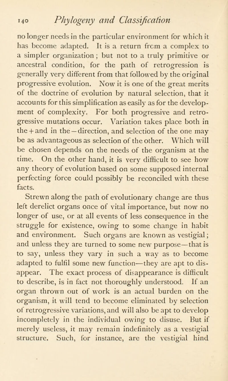 no longer needs in the particular environment for which it has become adapted. It is a return from a complex to a simpler organization ; but not to a truly primitive or ancestral condition, for the path of retrogression is generally very different from that followed by the original progressive evolution. Now it is one of the great merits of the doctrine of evolution by natural selection, that it accounts for this simplification as easily as for the develop¬ ment of complexity. For both progressive and retro¬ gressive mutations occur. Variation takes place both in the-hand in the —direction, and selection of the one may be as advantageous as selection of the other. Which will be chosen depends on the needs of the organism at the time. On the other hand, it is very difficult to see how any theory of evolution based on some supposed internal perfecting force could possibly be reconciled with these facts. Strewn along the path of evolutionary change are thus left derelict organs once of vital importance, but now no longer of use, or at all events of less consequence in the struggle for existence, owing to some change in habit and environment. Such organs are known as vestigial; and unless they are turned to some new purpose—that is to say, unless they vary in such a way as to become adapted to fulfil some new function—they are apt to dis¬ appear. The exact process of disappearance is difficult to describe, is in fact not thoroughly understood. If an organ thrown out of work is an actual burden on the organism, it will tend to become eliminated by selection of retrogressive variations, and will also be apt to develop incompletely in the individual owing to disuse. But if merely useless, it may remain indefinitely as a vestigial structure. Such, for instance, are the vestigial hind