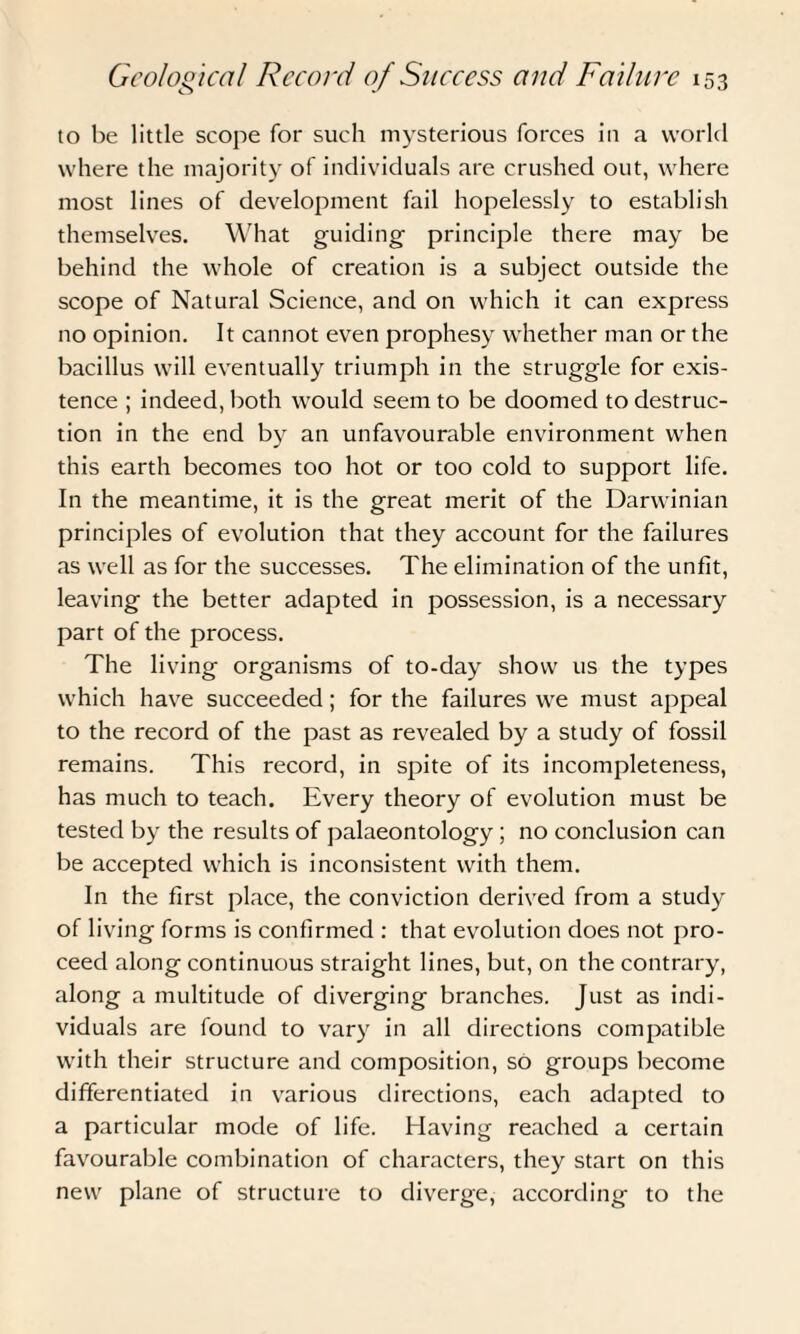 to be little scope for such mysterious forces in a world where the majority of individuals are crushed out, where most lines of development fail hopelessly to establish themselves. What guiding- principle there may be behind the whole of creation is a subject outside the scope of Natural Science, and on which it can express no opinion. It cannot even prophesy whether man or the bacillus will eventually triumph in the struggle for exis¬ tence ; indeed, both would seem to be doomed to destruc¬ tion in the end by an unfavourable environment when this earth becomes too hot or too cold to support life. In the meantime, it is the great merit of the Darwinian principles of evolution that they account for the failures as well as for the successes. The elimination of the unfit, leaving the better adapted in possession, is a necessary part of the process. The living organisms of to-day show us the types which have succeeded; for the failures we must appeal to the record of the past as revealed by a study of fossil remains. This record, in spite of its incompleteness, has much to teach. Every theory of evolution must be tested by the results of palaeontology ; no conclusion can be accepted which is inconsistent with them. In the first place, the conviction derived from a study of living forms is confirmed : that evolution does not pro¬ ceed along continuous straight lines, but, on the contrary, along a multitude of diverging branches. Just as indi¬ viduals are found to vary in all directions compatible with their structure and composition, so groups become differentiated in various directions, each adapted to a particular mode of life. Having reached a certain favourable combination of characters, they start on this new plane of structure to diverge, according to the