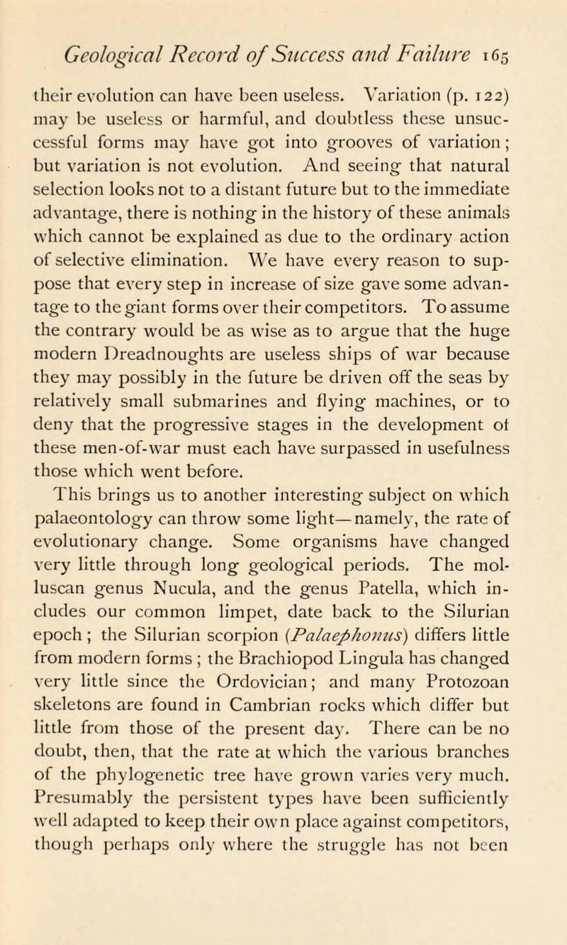 their evolution can have been useless. Variation (p. 122) may be useless or harmful, and doubtless these unsuc¬ cessful forms may have got into grooves of variation ; but variation is not evolution. And seeing that natural selection looks not to a distant future but to the immediate advantage, there is nothing in the history of these animals which cannot be explained as due to the ordinary action of selective elimination. We have every reason to sup¬ pose that every step in increase of size gave some advan¬ tage to the giant forms over their competitors. To assume the contrary wrould be as wise as to argue that the huge modern Dreadnoughts are useless ships of war because they may possibly in the future be driven off the seas by relatively small submarines and flying machines, or to deny that the progressive stages in the development of these men-of-war must each have surpassed in usefulness those which went before. This brings us to another interesting subject on which palaeontology can throw some light—namely, the rate of evolutionary change. Some organisms have changed very little through long geological periods. The mol- luscan genus Nucula, and the genus Patella, which in¬ cludes our common limpet, date back to the Silurian epoch ; the .Silurian scorpion (Palaephomis) differs little from modern forms ; the Brachiopod Lingula has changed very little since the Ordovician; and many Protozoan skeletons are found in Cambrian rocks which differ but little from those of the present day. There can be no doubt, then, that the rate at which the various branches of the phylogenetic tree have grown varies very much. Presumably the persistent types have been sufficiently well adapted to keep their own place against competitors, though perhaps only where the struggle has not been