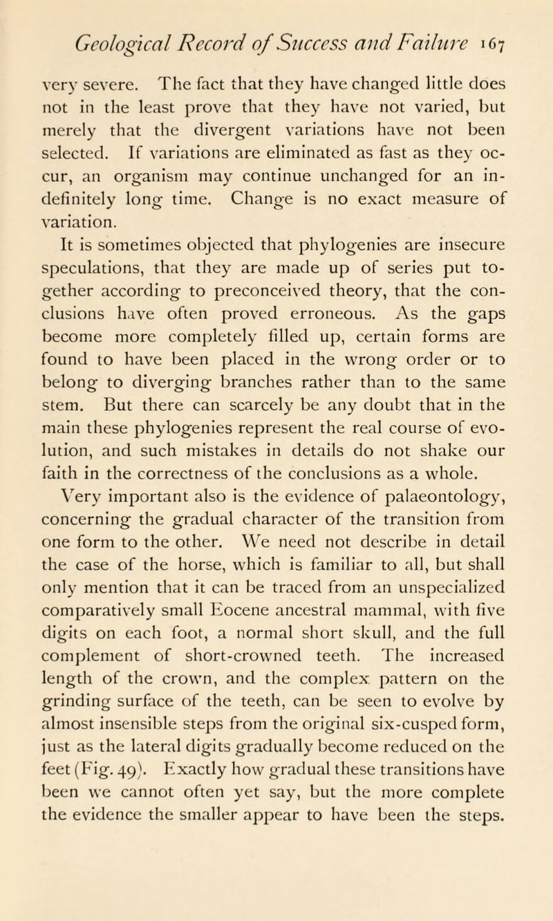 very severe. The fact that they have changed little does not in the least prove that they have not varied, but merely that the divergent variations have not been selected. If variations are eliminated as fast as they oc¬ cur, an organism may continue unchanged for an in¬ definitely long time. Change is no exact measure of variation. It is sometimes objected that phylogenies are insecure speculations, that they are made up of series put to¬ gether according to preconceived theory, that the con¬ clusions have often proved erroneous. As the gaps become more completely filled up, certain forms are found to have been placed in the wrong order or to belong to diverging branches rather than to the same stem. But there can scarcely be any doubt that in the main these phylogenies represent the real course of evo¬ lution, and such mistakes in details do not shake our faith in the correctness of the conclusions as a whole. Very important also is the evidence of palaeontology, concerning the gradual character of the transition from one form to the other. We need not describe in detail the case of the horse, which is familiar to all, but shall only mention that it can be traced from an unspecialized comparatively small Eocene ancestral mammal, with five digits on each foot, a normal short skull, and the full complement of short-crowned teeth. The increased length of the crown, and the complex, pattern on the grinding surface of the teeth, can be seen to evolve by almost insensible steps from the original six-cusped form, just as the lateral digits gradually become reduced on the feet (Fig. 49). Exactly how gradual these transitions have been we cannot often yet say, but the more complete the evidence the smaller appear to have been the steps.