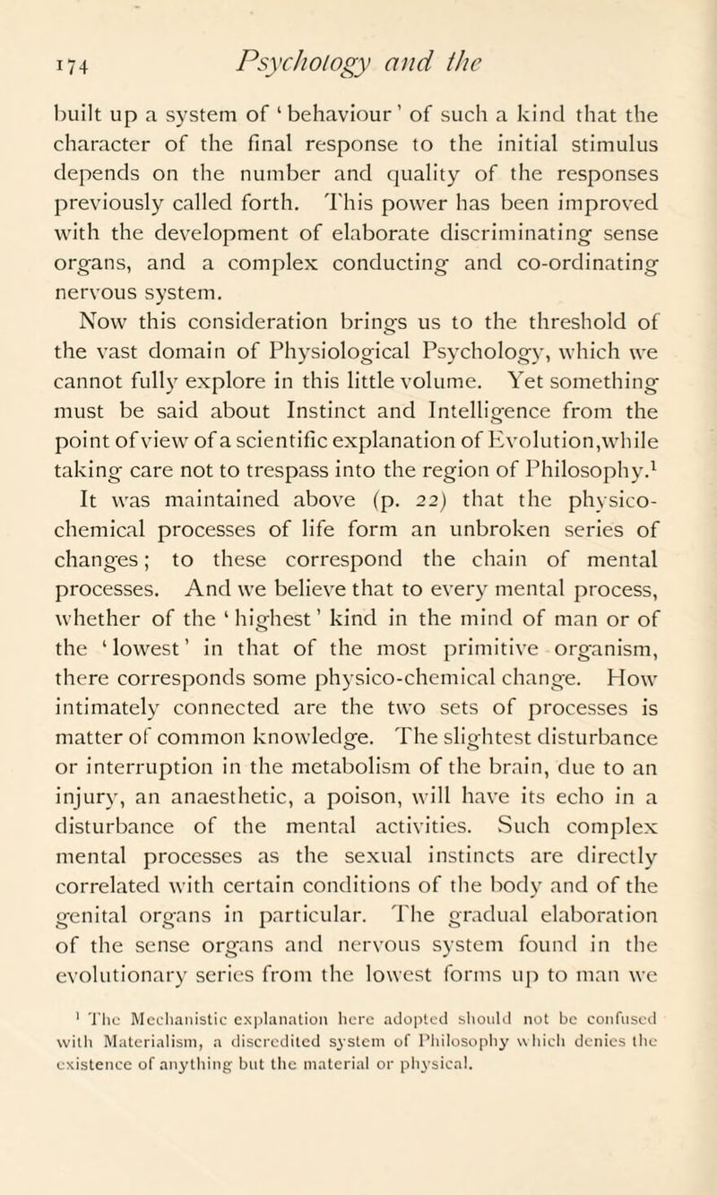 built up a system of ‘behaviour’ of such a kind that the character of the final response to the initial stimulus depends on the number and quality of the responses previously called forth. This power has been improved with the development of elaborate discriminating sense organs, and a complex conducting and co-ordinating nervous system. Now this consideration brings us to the threshold of the vast domain of Physiological Psychology, which we cannot fully explore in this little volume. Yet something must be said about Instinct and Intelligence from the point of view of a scientific explanation of Evolution,while taking care not to trespass into the region of Philosophy.1 It was maintained above (p. 22) that the physico¬ chemical processes of life form an unbroken series of changes; to these correspond the chain of mental processes. And we believe that to every mental process, whether of the ‘hiojiest’ kind in the mind of man or of the ‘lowest’ in that of the most primitive organism, there corresponds some physico-chemical change. How intimately connected are the two sets of processes is matter of common knowledge. The slightest disturbance or interruption in the metabolism of the brain, due to an injury, an anaesthetic, a poison, will have its echo in a disturbance of the mental activities. Such complex mental processes as the sexual instincts are directly correlated with certain conditions of the body and of the genital organs in particular. The gradual elaboration of the sense organs and nervous system found in the evolutionary series from the lowest forms up to man we 1 The Mechanistic explanation here adopted should not be confused with Materialism, a discredited system of Philosophy which denies the existence of anything but the material or physical.