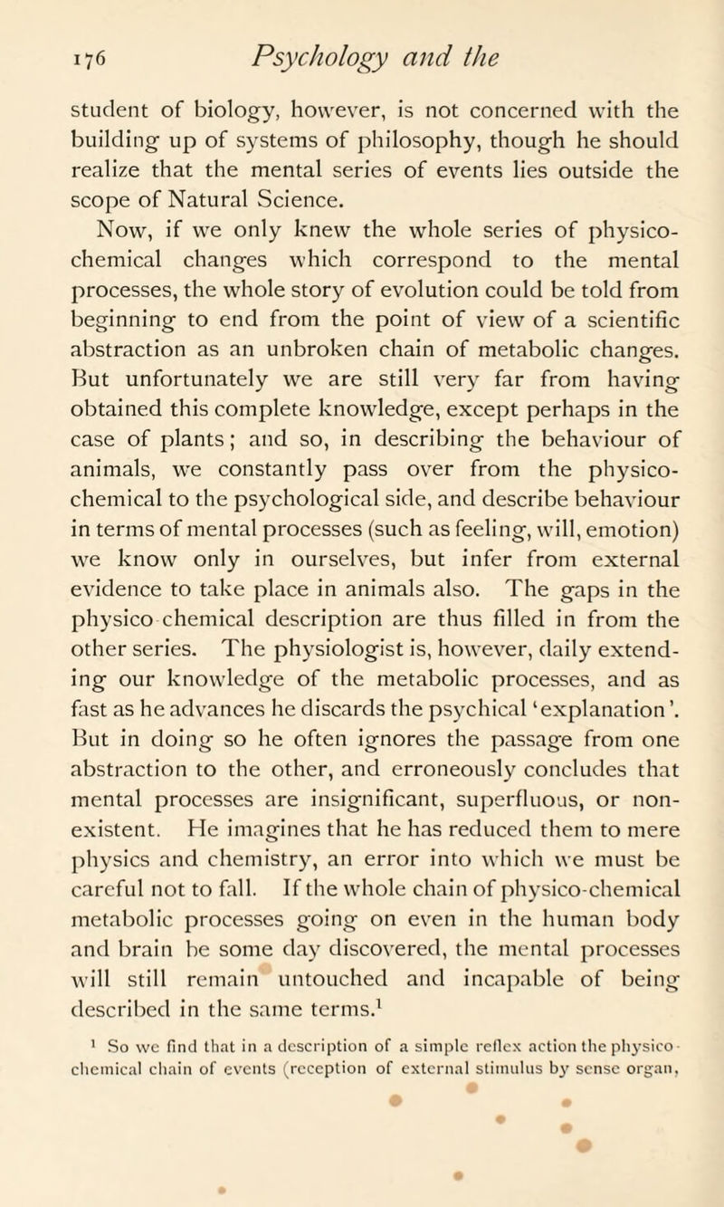 student of biology, however, is not concerned with the building up of systems of philosophy, though he should realize that the mental series of events lies outside the scope of Natural Science. Now, if we only knew the whole series of physico¬ chemical changes which correspond to the mental processes, the whole story of evolution could be told from beginning to end from the point of view of a scientific abstraction as an unbroken chain of metabolic changes. But unfortunately we are still very far from having obtained this complete knowledge, except perhaps in the case of plants; and so, in describing the behaviour of animals, we constantly pass over from the physico¬ chemical to the psychological side, and describe behaviour in terms of mental processes (such as feeling, will, emotion) we know only in ourselves, but infer from external evidence to take place in animals also. The gaps in the physico chemical description are thus filled in from the other series. The physiologist is, however, daily extend¬ ing our knowledge of the metabolic processes, and as fast as he advances he discards the psychical ‘explanation ’. But in doing so he often ignores the passage from one abstraction to the other, and erroneously concludes that mental processes are insignificant, superfluous, or non¬ existent. He imagines that he has reduced them to mere physics and chemistry, an error into which we must be careful not to fall. If the whole chain of physico-chemical metabolic processes going on even in the human body and brain be some day discovered, the mental processes will still remain untouched and incapable of being described in the same terms.1 1 So we find that in a description of a simple reflex action the physico¬ chemical chain of events (reception of external stimulus by sense organ,