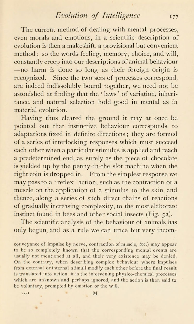 The current method of dealing with mental processes, even morals and emotions, in a scientific description of evolution is then a makeshift, a provisional but convenient method ; so the words feeling, memory, choice, and will, constantly creep into our descriptions of animal behaviour —no harm is done so long as their foreign origin is recognized. Since the two sets of processes correspond, are indeed indissolubly bound together, we need not be astonished at finding that the 1 laws ’ of variation, inheri¬ tance, and natural selection hold good in mental as in material evolution. Having thus cleared the ground it may at once be pointed out that instinctive behaviour corresponds to adaptations fixed in definite directions ; they are formed of a series of interlocking responses which must succeed each other when a particular stimulus is applied and reach a predetermined end, as surely as the piece of chocolate is yielded up by the penny-in-the-slot machine when the right coin is dropped in. From the simplest response we may pass to a ‘ reflex ’ action, such as the contraction of a muscle on the application of a stimulus to the skin, and thence, along a series of such direct chains of reactions of gradually increasing complexity, to the most elaborate instinct found in bees and other social insects (Fig. 52). The scientific analysis of the behaviour of animals has only begun, and as a rule we can trace but very incom- conveyance of impulse by nerve, contraction of muscle, &c.) may appear to be so completely known that the corresponding mental events arc usually not mentioned at all, and their very existence may be denied. On the contrary, when describing complex behaviour where impulses from external or internal stimuli modify each other before the final result is translated into action, it is the intervening physico-chemical processes which are unknown and perhaps ignored, and the action is then said to be voluntary, prompted by emotion or the will. M 2734