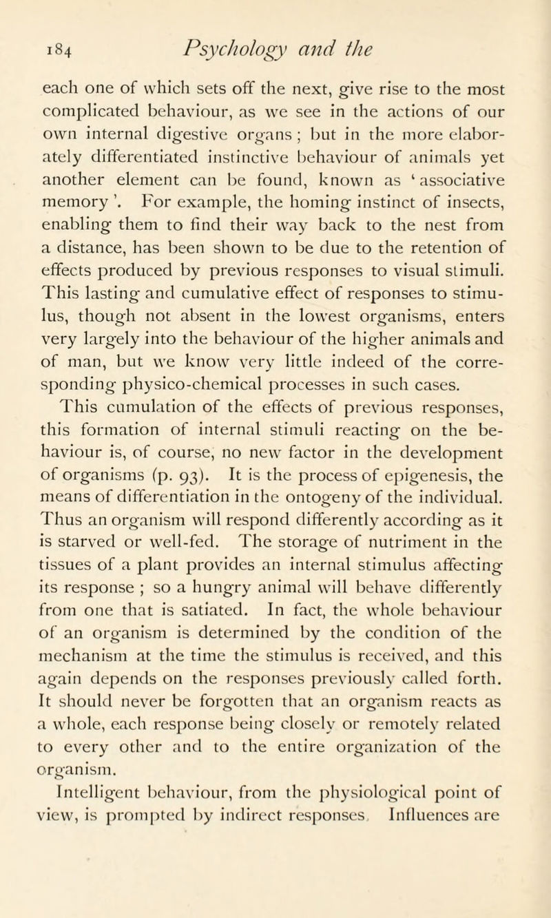 each one of which sets off the next, give rise to the most complicated behaviour, as we see in the actions of our own internal digestive organs ; but in the more elabor¬ ately differentiated instinctive behaviour of animals yet another element can be found, known as ‘associative memory For example, the homing instinct of insects, enabling them to find their way back to the nest from a distance, has been shown to be due to the retention of effects produced by previous responses to visual stimuli. This lasting and cumulative effect of responses to stimu¬ lus, though not absent in the lowest organisms, enters very largely into the behaviour of the higher animals and of man, but we know very little indeed of the corre¬ sponding physico-chemical processes in such cases. This cumulation of the effects of previous responses, this formation of internal stimuli reacting on the be¬ haviour is, of course, no new factor in the development of organisms (p. 93). It is the process of epigenesis, the means of differentiation in the ontogeny of the individual. Thus an organism will respond differently according as it is starved or well-fed. The storage of nutriment in the tissues of a plant provides an internal stimulus affecting its response ; so a hungry animal will behave differently from one that is satiated. In fact, the whole behaviour of an organism is determined by the condition of the mechanism at the time the stimulus is received, and this again depends on the responses previously called forth. It should never be forgotten that an organism reacts as a whole, each response being closely or remotely related to every other and to the entire organization of the organism. Intelligent behaviour, from the physiological point of view, is prompted by indirect responses Influences are