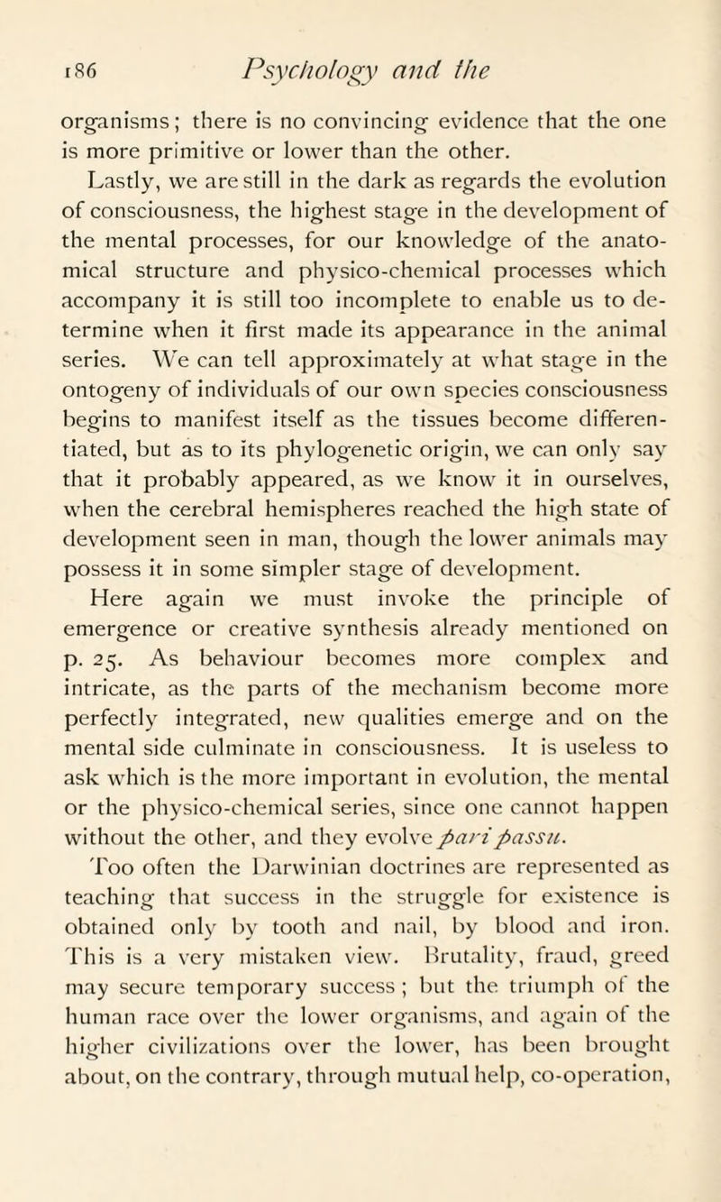 organisms; there is no convincing evidence that the one is more primitive or lower than the other. Lastly, we are still in the dark as regards the evolution of consciousness, the highest stage in the development of the mental processes, for our knowledge of the anato¬ mical structure and physico-chemical processes which accompany it is still too incomplete to enable us to de¬ termine when it first made its appearance in the animal series. We can tell approximately at what stage in the ontogeny of individuals of our own species consciousness begins to manifest itself as the tissues become differen¬ tiated, but as to its phylogenetic origin, we can only say that it probably appeared, as we know it in ourselves, when the cerebral hemispheres reached the high state of development seen in man, though the lower animals may possess it in some simpler stage of development. Here again we must invoke the principle of emergence or creative synthesis already mentioned on p. 25. As behaviour becomes more complex and intricate, as the parts of the mechanism become more perfectly integrated, new qualities emerge and on the mental side culminate in consciousness. It is useless to ask which is the more important in evolution, the mental or the physico-chemical series, since one cannot happen without the other, and they evolve pari passu. Too often the Darwinian doctrines are represented as teaching that success in the struggle for existence is obtained only by tooth and nail, by blood and iron. This is a very mistaken view. Brutality, fraud, greed may secure temporary success; but the triumph of the human race over the lower organisms, and again of the higher civilizations over the lower, has been brought about, on the contrary, through mutual help, co-operation,