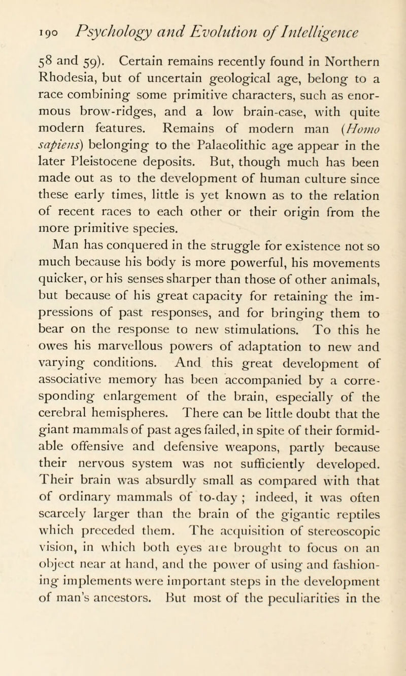 58 and 59). Certain remains recently found in Northern Rhodesia, but of uncertain geological age, belong to a race combining some primitive characters, such as enor¬ mous brow-ridges, and a low brain-case, with quite modern features. Remains of modern man (Homo sapiens) belonging to the Palaeolithic age appear in the later Pleistocene deposits. But, though much has been made out as to the development of human culture since these early times, little is yet known as to the relation of recent races to each other or their origin from the more primitive species. Man has conquered in the struggle for existence not so much because his body is more powerful, his movements quicker, or his senses sharper than those of other animals, but because of his great capacity for retaining the im¬ pressions of past responses, and for bringing them to bear on the response to new stimulations. To this he owes his marvellous powers of adaptation to new and varying conditions. And this great development of associative memory has been accompanied by a corre¬ sponding enlargement of the brain, especially of the cerebral hemispheres. There can be little doubt that the giant mammals of past ages failed, in spite of their formid¬ able offensive and defensive weapons, partly because their nervous system was not sufficiently developed. Their brain was absurdly small as compared with that of ordinary mammals of to-day ; indeed, it was often scarcely larger than the brain of the gigantic reptiles which preceded them. The acquisition of stereoscopic vision, in which both eyes aie brought to focus on an object near at hand, and the power of using and fashion¬ ing implements were important steps in the development of man’s ancestors. But most of the peculiarities in the