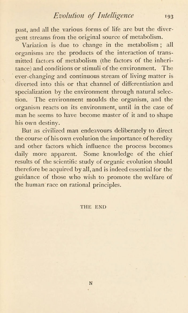 past, and all the various forms of life are but the diver¬ gent streams from the original source of metabolism. Variation is due to change in the metabolism ; all organisms are the products of the interaction of trans¬ mitted factors of metabolism (the factors of the inheri¬ tance) and conditions or stimuli of the environment. The ever-changing and continuous stream of living matter is diverted into this or that channel of differentiation and specialization by the environment through natural selec¬ tion. The environment moulds the organism, and the organism reacts on its environment, until in the case of man he seems to have become master of it and to shape his own destiny. But as civilized man endeavours deliberately to direct the course of his own evolution the importance of heredity and other factors which influence the process becomes daily more apparent. Some knowledge of the chief results of the scientific study of organic evolution should therefore be acquired by all, and is indeed essential for the guidance of those who wish to promote the welfare of the human race on rational principles. THE END N